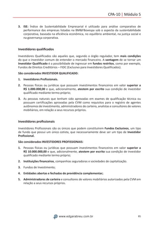 85www.edgarabreu.com.br
CPA-10 | Módulo 5
3.	ISE: Índice de Sustentabilidade Empresarial é utilizado para análise comparativa de
performance das empresas listadas na BMFBovespa sob o aspecto da sustentabilidade
corporativa, baseada na eficiência econômica, no equilíbrio ambiental, na justiça social e
na governança corporativa.
Investidores qualificados
Investidores Qualificados são aqueles que, segundo o órgão regulador, tem mais condições
do que o investidor comum de entender o mercado financeiro. A vantagem de se tornar um
Investidor Qualificado é a possibilidade de ingressar em fundos restritos, como por exemplo,
Fundos de Direitos Creditórios – FIDC (Exclusivo para Investidores Qualificados).
São considerados INVESTIDOR QUALIFICADO:
1.	 Investidores Profissionais.
2.	 Pessoas físicas ou jurídicas que possuam investimentos financeiros em valor superior a
R$ 1.000.000,00 e que, adicionalmente, atestem por escrito sua condição de investidor
qualificado mediante termo próprio;
3.	 As pessoas naturais que tenham sido aprovadas em exames de qualificação técnica ou
possuam certificações aprovadas pela CVM como requisitos para o registro de agentes
autônomos de investimento, administradores de carteira, analistas e consultores de valores
mobiliários, em relação a seus recursos próprios.
Investidores profissionais
Investidores Profissionais são os únicos que podem constituírem Fundos Exclusivos, um tipo
de fundo que possui um único cotista, que necessariamente deve ser um tipo de Investidor
Profissional.
São considerados INVESTIDORES PROFISSIONAIS:
1.	 Pessoas físicas ou jurídicas que possuam investimentos financeiros em valor superior a
R$ 10.000.000,00 e que, adicionalmente, atestem por escrito sua condição de investidor
qualificado mediante termo próprio;
2.	 Instituições financeiras, companhias seguradoras e sociedades de capitalização.
3.	 Fundos de Investimento;
4.	 Entidades abertas e fechadas de previdência complementar;
5.	 Administradores de carteira e consultores de valores mobiliários autorizados pela CVM em
relação a seus recursos próprios.
 