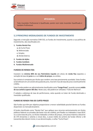 86 www.edgarabreu.com.br
EDGAR
ABREU
prof.cursos
prepara você para CERTIFICAÇÕES
#FICADICA:
Todo Investidor Profissional é Qualificado, porém nem todo Investidor Qualificado é
também Profissional.
5.3 PRINCIPAIS MODALIDADES DE FUNDOS DE INVESTIMENTO
Segundo a instrução normativa CVM 555, os fundos de investimento, quanto a sua política de
investimento, são classificados em:
1.	 Fundos Renda Fixa
a. de Curto Prazo
b. Referenciado
c. Simples
d. Dívida Externa
2.	 Fundos de Ações
3.	 Fundos Cambiais
4.	 Fundos Multimercado
FUNDOS DE RENDA FIXA
Investem no mínimo 80% de seu Patrimônio Líquido em ativos de renda fixa expostos a
variação da taxa de juros ou a um índice de preços, ou ambos.
Sua carteira é composta por títulos que rendem uma taxa previamente acordada. Estes fundos
se beneficiam em um cenário de queda de juros, mas tem risco de taxa de juros e eventualmente
crédito.
Estes Fundos podem ser adicionalmente classificados como “Longo Prazo”, quando o prazo médio
de sua carteira superar 365 dias. Neste caso, não poderá ser utilizada a “Cota de Abertura”.
É vedada a cobrança de taxa de performance, salvo quando se tratar de Fundo destinado a
investidor qualificado.
FUNDO DE RENDA FIXA DE CURTO PRAZO
São Fundos que têm por objetivo proporcionar a menor volatilidade possível dentre os Fundos
disponíveis no mercado brasileiro.
O fundo classificado como Renda Fixa” que aplique seus recursos exclusivamente em títulos
públicos federais ou privados (de baixo risco de crédito), pré-fixados ou indexados à taxa SELIC
ou a outra taxa de juros, ou títulos indexados a índices de preços, com prazo máximo a decorrer
de 375 (trezentos e setenta e cinco) dias, e prazo médio da carteira do fundo inferior a 60
(sessenta) dias devem incluir, à sua denominação, o sufixo “Curto Prazo”.
 