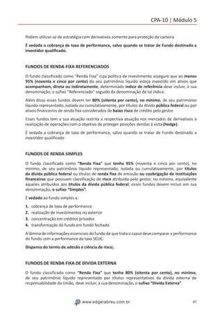 87www.edgarabreu.com.br
CPA-10 | Módulo 5
Podem utilizar-se de estratégia com derivativos somente para proteção da carteira
É vedada a cobrança de taxa de performance, salvo quando se tratar de Fundo destinado a
investidor qualificado.
FUNDOS DE RENDA FIXA REFERENCIADOS
O fundo classificado como Renda Fixa” cuja política de investimento assegure que ao menos
95% (noventa e cinco por cento) do seu patrimônio líquido esteja investido em ativos que
acompanham, direta ou indiretamente, determinado índice de referência deve incluir, à sua
denominação, o sufixo “Referenciado” seguido da denominação de tal índice.
Além disso esses fundos devem ter 80% (oitenta por cento), no mínimo, de seu patrimônio
líquido representado, isolada ou cumulativamente, por títulos da dívida pública federal ou por
ativos financeiros de renda fixa considerados de baixo risco de crédito pelo gestor.
Esses fundos tem a sua atuação restrita a respectiva atuação nos mercados de derivativos à
realização de operações com o objetivo de proteger posições detidas à vista (hedge).
É vedada a cobrança de taxa de performance, salvo quando se tratar de Fundo destinado a
investidor qualificado
FUNDOS DE RENDA SIMPLES
O fundo classificado como “Renda Fixa” que tenha 95% (noventa e cinco por cento), no
mínimo, de seu patrimônio líquido representado, isolada ou cumulativamente, por títulos
da dívida pública federal ou títulos de renda fixa de emissão ou coobrigação de instituições
financeiras que possuam classificação de risco atribuída pelo gestor, no mínimo, equivalente
àqueles atribuídos aos títulos da dívida pública federal, esses fundos devem incluir em sua
denominação, o sufixo “Simples”.
É vedado ao fundo simples a:
1.	 cobrança de taxa de performance
2.	 realização de investimentos no exterior
3.	 concentração em créditos privados
4.	 transformação do fundo em fundo fechado
A lâmina de informações essenciais do fundo de que trata o caput deve comparar a performance
do fundo com a performance da taxa SELIC.
Dispensa do termo de adesão e ciência de risco;
FUNDOS DE RENDA FIXA DE DIVIDA EXTERNA
O fundo classificado como “Renda Fixa” que tenha 80% (oitenta por cento), no mínimo,
de seu patrimônio líquido representado por títulos representativos da dívida externa de
responsabilidade da União, deve incluir, à sua denominação, o sufixo “Dívida Externa”.
 