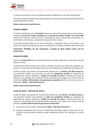 88 www.edgarabreu.com.br
EDGAR
ABREU
prof.cursos
prepara você para CERTIFICAÇÕES
É a forma mais fácil de investir em papéis brasileiros negociados no mercado internacional.
Somente Fundos de Dívida Externa podem adquirir títulos representativos da dívida externa de
responsabilidade da União.
Podem cobrar taxa de performance.
FUNDO CAMBIAL
Os fundos classificados como “Cambiais” devem ter como principal fator de risco de carteira a
variação de preços de moeda estrangeira ou a variação do cupom cambial. No mínimo 80%
(oitenta por cento) da carteira deve ser composta por ativos relacionados diretamente, ou
sintetizados via derivativos, ao fator de risco que dá nome à classe.
Os Fundos Cambiais Dólar são os mais conhecidos. A aplicação é feita em R$ (reais), e sua
carteira é composta por papéis que buscam acompanhar a variação da moeda norte americana
Comentário: ATENÇÃO, ele não acompanha a cotação do dólar podem cobrar taxa de
performance.
FUNDO DE AÇÕES
Investe no mínimo 67% do seu Patrimônio Líquido em ações negociadas no mercado à vista de
bolsa de valores.
A performance destes fundos está sujeita à variação de preço das ações que compõem sua
carteira. Por isso, são mais indicados para quem tem objetivos de investimento de longo prazo.
Fundos de ações cuja política de investimento preveja que, no mínimo, 2/3 (dois terços) do
seu patrimônio líquido seja investido em ações de companhias listadas em segmento de
negociação de valores mobiliários, voltado ao mercado de acesso, instituído por bolsa de
valores ou por entidade do mercado de balcão organizado, que assegure, por meio de vínculo
contratual, práticas diferenciadas de governança corporativa devem usar, em seu nome, a
designação “Ações – Mercado de Acesso”.
Podem cobrar taxa de performance.
Fundo de Ações – Mercado de Acesso
Fundos de ações cuja política de investimento preveja que, no mínimo, 2/3 (dois terços) do
seu patrimônio líquido seja investido em ações de companhias listadas em segmento de
negociação de valores mobiliários, voltado ao mercado de acesso, instituído por bolsa de
valores ou por entidade do mercado de balcão organizado, que assegure, por meio de vínculo
contratual, práticas diferenciadas de governança corporativa:
I.	 devem usar, em seu nome, a designação “Ações – Mercado de Acesso”; e
II.	 quando constituídos sob a forma de condomínios fechados, podem investir até 1/3 (um
terço) do seu patrimônio líquido em ações, debêntures, bônus de subscrição, ou outros
títulos;
 