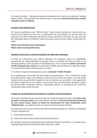 89www.edgarabreu.com.br
CPA-10 | Módulo 5
Os Fundos de Ações – Mercado de Acesso constituídos sob a forma de condomínio fechado
podem utilizar, como parâmetro de referência para o cálculo da taxa de performance, índices
atrelados a juros ou inflação.
FUNDOS MULTIMERCADOS
Os Fundos classificados como Multimercado devem possuir políticas de investimento que
envolva vários fatores de risco, sem o compromisso de concentração em nenhum fator em
especial ou em fatores diferentes das demais classes previstas na instrução. Ou seja, este tipo
de Fundo pode aplicar em DI/SELIC, índices de preços, taxas de juros, câmbio, dívida externa e
ações.
Podem usar derivativos para alavancagem.
Podem cobrar taxa de performance.
NORMAS RELATIVAS À CONCENTRAÇÃO EM CRÉDITOS PRIVADOS
O fundo de investimento que realizar aplicações em quaisquer ativos ou modalidades
operacionais de responsabilidade de pessoas físicas ou jurídicas de direito privado ou de
emissores públicos outros que não a União Federal que, em seu conjunto, exceda o percentual
de 50% (cinquenta por cento) de seu patrimônio líquido, deverá observar as seguintes regras,
cumulativamente àquelas previstas para sua classe:
I – na denominação do fundo deverá constar a expressão “Crédito Privado”;
II – o regulamento, o Formulário de Informações Complementares – FIC e o material de venda
do fundo deverão conter, com destaque, alerta de que o fundo está sujeito a risco de perda
substancial de seu patrimônio líquido em caso de eventos que acarretem o não pagamento
dos ativos integrantes de sua carteira, inclusive por força de intervenção, liquidação, regime
de administração temporária, falência, recuperação judicial ou extrajudicial dos emissores
responsáveis pelos ativos do fundo
FUNDO DE INVESTIMENTO EM COTAS DE FUNDOS DE INVESTIMENTO
O fundo de investimento em cotas de fundos de investimento deverá manter, no mínimo, 95%
(noventa e cinco por cento) de seu patrimônio investido em cotas de fundos de investimento
de uma mesma classe, exceto os fundos de investimento em cotas classificados como
Multimercado, que podem investir em cotas de fundos de classes distintas.
Os restantes 5% (cinco por cento) do patrimônio do fundo poderão ser mantidos em depósitos
à vista ou aplicados em:
I.	 títulos públicos federais;
II.	 títulos de renda fixa de emissão de instituição financeira;
III.	operações compromissadas (Operação envolvendo títulos de renda fixa.) , de acordo com a
regulação específica do Conselho Monetário Nacional – CMN.
 