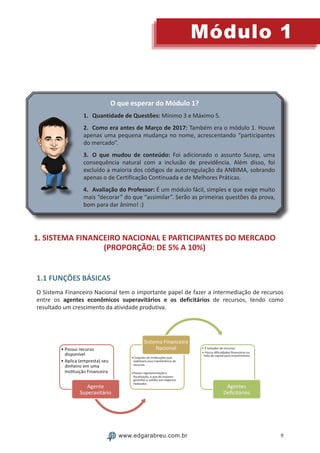 9
Módulo 1
www.edgarabreu.com.br
O que esperar do Módulo 1?
1.	 Quantidade de Questões: Mínimo 3 e Máximo 5.
2.	Como era antes de Março de 2017: Também era o módulo 1. Houve
apenas uma pequena mudança no nome, acrescentando “participantes
do mercado”.
3.	O que mudou de conteúdo: Foi adicionado o assunto Susep, uma
consequência natural com a inclusão de previdência. Além disso, foi
excluído a maioria dos códigos de autorregulação da ANBIMA, sobrando
apenas o de Certificação Continuada e de Melhores Práticas.
4.	Avaliação do Professor: É um módulo fácil, simples e que exige muito
mais “decorar” do que “assimilar”. Serão as primeiras questões da prova,
bom para dar ânimo! :)
1. SISTEMA FINANCEIRO NACIONAL E PARTICIPANTES DO MERCADO
(PROPORÇÃO: DE 5% A 10%)
1.1 FUNÇÕES BÁSICAS
O Sistema Financeiro Nacional tem o importante papel de fazer a intermediação de recursos
entre os agentes econômicos superavitários e os deficitários de recursos, tendo como
resultado um crescimento da atividade produtiva.
 