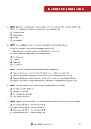 91www.edgarabreu.com.brwww.edgarabreu.com.br
Questões | Módulo 5
1.	 (1514) Conhecer e recomendar determinado Fundo de Investimento, visando atender aos
objetivos pessoais de investimento do cliente, é uma atribuição do:
a)	 Administrador
b)	 Distribuidor
c)	 Gestor
d)	 Custodiante
2.	 (1579) Com relação ao Fundo de Investimento estão corretas as alternativas:
I – Permite a diversificação com baixos valores de aplicação.
II – Equidade entre investidores do mesmo fundo de investimento.
III – O risco de crédito é garantido pelo administrador.
a)	 I e III apenas.
b)	 I, II e III.
c)	 I apenas
d)	 I e II apenas.
3.	 (1558) Chegamos no valor da cota de um Fundo de Investimento:
a)	 Quando dividimos o patrimônio líquido do dia com o saldo em cotas do dia.
b)	 Quando dividimos o patrimônio líquido do dia com o número de cotistas do dia.
c)	 Quando dividimos o número de cotas do dia anterior pelo patrimônio líquido do dia.
d)	 Quando dividimos o número de cotistas do dia anterior pelo patrimônio líquido do dia.
4.	 (1502) Os ativos presentes no Fundo de Investimento são de propriedade:
a)	 Do administrador do fundo
b)	 Do gestor do fundo
c)	 Do custodiante do fundo
d)	 Dos cotistas do fundo
5.	 (1589) Pode-se dizer que a liquidez em um fundo de investimento está mais presente quando:
a)	 O valor da cota é D+0 e o crédito é em D+1.
b)	 O valor da cota é D+0 e o crédito é online.
c)	 O valor da cota é D+1 e o crédito é em D+1.
d)	 O valor da cota é D+1 e o crédito é em D+4.
 