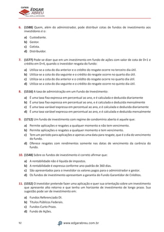 92 www.edgarabreu.com.br
EDGAR
ABREU
prof.cursos
prepara você para CERTIFICAÇÕES
6.	 (1588) Quem, além do administrador, pode distribuir cotas de fundos de investimento aos
investidores é o:
a)	 Custodiante.
b)	 Gestor.
c)	 Cotista.
d)	 Distribuidor.
7.	 (1577) Pode-se dizer que em um investimento em fundo de ações com valor de cota de D+1 e
crédito em D+4, quando o investidor resgata do fundo:
a)	 Utiliza-se a cota do dia anterior e o crédito do resgate ocorre no terceiro dia útil.
b)	 Utiliza-se a cota do dia seguinte e o crédito do resgate ocorre no quarto dia útil.
c)	 Utiliza-se a cota do dia anterior e o crédito do resgate ocorre no quarto dia útil.
d)	 Utiliza-se a cota do dia seguinte e o crédito do resgate ocorre no quinto dia útil.
8.	 (1516) A taxa de administração em um Fundo de Investimento:
a)	 É uma taxa fixa expressa em percentual ao ano, e é calculada e deduzida diariamente
b)	 É uma taxa fixa expressa em percentual ao ano, e é calculada e deduzida mensalmente
c)	 É uma taxa variável expressa em percentual ao ano, e é calculada e deduzida diariamente
d)	 É uma taxa variável expressa em percentual ao ano, e é calculada e deduzida mensalmente
9.	 (1712) Um fundo de investimento com regime de condomínio aberto é aquele que:
a)	 Permite aplicações e resgates a qualquer momento e não tem vencimento.
b)	 Permite aplicações e resgates a qualquer momento e tem vencimento.
c)	 Tem um período para aplicações e apenas uma data para resgate, que é o dia do vencimento
do fundo.
d)	 Oferece resgates com rendimentos somente nas datas de vencimento da carência do
fundo.
10.	(1548) Sobre os fundos de investimento é correto afirmar que:
a)	 A rentabilidade não é líquida de impostos.
b)	 A rentabilidade é expressa conforme ano-padrão de 360 dias.
c)	 São apresentados para o investidor os valores pagos para o administrador e gestor.
d)	 Os fundos de investimento apresentam a garantia do Fundo Garantidor de Créditos.
11.	(1552) O investidor pretende fazer uma aplicação e quer sua orientação sobre um investimento
que apresente alto retorno e que tenha um horizonte de investimento de longo prazo. Sua
sugestão pode ser de investimento em:
a)	 Fundos Referenciado DI.
b)	 Títulos Públicos Federais.
c)	 Fundos Curto Prazo.
d)	 Fundo de Ações.
 