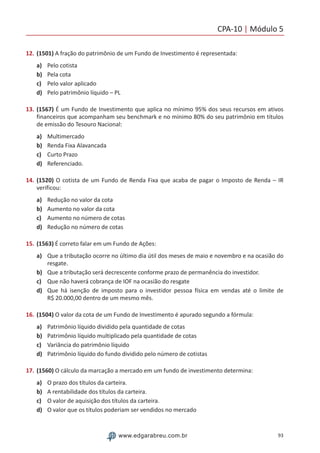 CPA-10 | Módulo 5
93www.edgarabreu.com.br
12.	(1501) A fração do patrimônio de um Fundo de Investimento é representada:
a)	 Pelo cotista
b)	 Pela cota
c)	 Pelo valor aplicado
d)	 Pelo patrimônio líquido – PL
13.	(1567) É um Fundo de Investimento que aplica no mínimo 95% dos seus recursos em ativos
financeiros que acompanham seu benchmark e no mínimo 80% do seu patrimônio em títulos
de emissão do Tesouro Nacional:
a)	 Multimercado
b)	 Renda Fixa Alavancada
c)	 Curto Prazo
d)	 Referenciado.
14.	(1520) O cotista de um Fundo de Renda Fixa que acaba de pagar o Imposto de Renda – IR
verificou:
a)	 Redução no valor da cota
b)	 Aumento no valor da cota
c)	 Aumento no número de cotas
d)	 Redução no número de cotas
15.	(1563) É correto falar em um Fundo de Ações:
a)	 Que a tributação ocorre no último dia útil dos meses de maio e novembro e na ocasião do
resgate.
b)	 Que a tributação será decrescente conforme prazo de permanência do investidor.
c)	 Que não haverá cobrança de IOF na ocasião do resgate
d)	 Que há isenção de imposto para o investidor pessoa física em vendas até o limite de
R$ 20.000,00 dentro de um mesmo mês.
16.	(1504) O valor da cota de um Fundo de Investimento é apurado segundo a fórmula:
a)	 Patrimônio líquido dividido pela quantidade de cotas
b)	 Patrimônio líquido multiplicado pela quantidade de cotas
c)	 Variância do patrimônio líquido
d)	 Patrimônio líquido do fundo dividido pelo número de cotistas
17.	(1560) O cálculo da marcação a mercado em um fundo de investimento determina:
a)	 O prazo dos títulos da carteira.
b)	 A rentabilidade dos títulos da carteira.
c)	 O valor de aquisição dos títulos da carteira.
d)	 O valor que os títulos poderiam ser vendidos no mercado
 