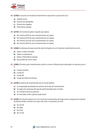 94 www.edgarabreu.com.br
EDGAR
ABREU
prof.cursos
prepara você para CERTIFICAÇÕES
18.	(1583) A cota de um fundo de investimento representa a parcela de seu:
a)	 Capital social.
b)	 Volume de aplicações.
c)	 Volume de resgates.
d)	 Patrimônio Líquido.
19.	(1572) Um fundo de ações é aquele que aplica:
a)	 No mínimo 67% de seus investimentos em ações.
b)	 No máximo 67% de seus investimentos em ações.
c)	 No mínimo 51% de seus investimentos em ações.
d)	 No mínimo 95% de seus investimentos em ações.
20.	(1566) A cobrança da taxa anual de administração em um fundo de investimento ocorre:
a)	 Sobre o valor investido.
b)	 Sobre o rendimento.
c)	 Sobre o Patrimônio Líquido.
d)	 Na ocasião do come-cotas.
21.	(1585) O fundo cujos investimentos sofrem a menor influência das alterações na taxa de juros é
o:
a)	 Fundo Cambial.
b)	 Fundo DI.
c)	 Fundo RF.
d)	 Fundo de Índice de Preços.
22.	(1570) A política de investimento de um fundo define:
a)	 A composição atualizada da carteira do fundo de investimento.
b)	 As regras de cobrança de taxa de administração para o fundo.
c)	 Se o fundo é ativo ou passivo.
d)	 Os mercados onde o gestor pode atuar.
23.	(1518) Um cliente investiu em um Fundo de Investimento de longo prazo a alíquota de imposto
de Renda retido na fonte nos meses de maio e novembro será de:
a)	 De 22,5%
b)	 De 20%,
c)	 De 15%,
d)	 De 17,5%
 