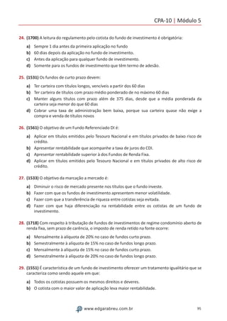CPA-10 | Módulo 5
95www.edgarabreu.com.br
24.	(1700) A leitura do regulamento pelo cotista do fundo de investimento é obrigatória:
a)	 Sempre 1 dia antes da primeira aplicação no fundo
b)	 60 dias depois da aplicação no fundo de investimento.
c)	 Antes da aplicação para qualquer fundo de investimento.
d)	 Somente para os fundos de investimento que têm termo de adesão.
25.	(1531) Os fundos de curto prazo devem:
a)	 Ter carteira com títulos longos, vencíveis a partir dos 60 dias
b)	 Ter carteira de títulos com prazo médio ponderado de no máximo 60 dias
c)	 Manter alguns títulos com prazo além de 375 dias, desde que a média ponderada da
carteira seja menor do que 60 dias
d)	 Cobrar uma taxa de administração bem baixa, porque sua carteira quase não exige a
compra e venda de títulos novos
26.	(1561) O objetivo de um Fundo Referenciado DI é:
a)	 Aplicar em títulos emitidos pelo Tesouro Nacional e em títulos privados de baixo risco de
crédito.
b)	 Apresentar rentabilidade que acompanhe a taxa de juros do CDI.
c)	 Apresentar rentabilidade superior à dos Fundos de Renda Fixa.
d)	 Aplicar em títulos emitidos pelo Tesouro Nacional e em títulos privados de alto risco de
crédito.
27.	(1533) O objetivo da marcação a mercado é:
a)	 Diminuir o risco de mercado presente nos títulos que o fundo investe.
b)	 Fazer com que os fundos de investimento apresentem menor volatilidade.
c)	 Fazer com que a transferência de riqueza entre cotistas seja evitada.
d)	 Fazer com que haja diferenciação na rentabilidade entre os cotistas de um fundo de
investimento.
28.	(1718) Com respeito à tributação de fundos de investimentos de regime condomínio aberto de
renda fixa, sem prazo de carência, o imposto de renda retido na fonte ocorre:
a)	 Mensalmente à alíquota de 20% no caso de fundos curto prazo.
b)	 Semestralmente à alíquota de 15% no caso de fundos longo prazo.
c)	 Mensalmente à alíquota de 15% no caso de fundos curto prazo.
d)	 Semestralmente à alíquota de 20% no caso de fundos longo prazo.
29.	(1551) É característica de um fundo de investimento oferecer um tratamento igualitário que se
caracteriza como sendo aquele em que:
a)	 Todos os cotistas possuem os mesmos direitos e deveres.
b)	 O cotista com o maior valor de aplicação leva maior rentabilidade.
 