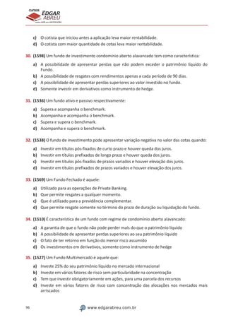 96 www.edgarabreu.com.br
EDGAR
ABREU
prof.cursos
prepara você para CERTIFICAÇÕES
c)	 O cotista que iniciou antes a aplicação leva maior rentabilidade.
d)	 O cotista com maior quantidade de cotas leva maior rentabilidade.
30.	(1598) Um fundo de investimento condomínio aberto alavancado tem como característica:
a)	 A possibilidade de apresentar perdas que não podem exceder o patrimônio líquido do
Fundo.
b)	 A possibilidade de resgates com rendimentos apenas a cada período de 90 dias.
c)	 A possibilidade de apresentar perdas superiores ao valor investido no fundo.
d)	 Somente investir em derivativos como instrumento de hedge.
31.	(1536) Um fundo ativo e passivo respectivamente:
a)	 Supera e acompanha o benchmark.
b)	 Acompanha e acompanha o benchmark.
c)	 Supera e supera o benchmark.
d)	 Acompanha e supera o benchmark.
32.	(1538) O fundo de investimento pode apresentar variação negativa no valor das cotas quando:
a)	 Investir em títulos pós-fixados de curto prazo e houver queda dos juros.
b)	 Investir em títulos prefixados de longo prazo e houver queda dos juros.
c)	 Investir em títulos pós-fixados de prazos variados e houver elevação dos juros.
d)	 Investir em títulos prefixados de prazos variados e houver elevação dos juros.
33.	(1569) Um Fundo Fechado é aquele:
a)	 Utilizado para as operações de Private Banking.
b)	 Que permite resgates a qualquer momento.
c)	 Que é utilizado para a previdência complementar.
d)	 Que permite resgate somente no término do prazo de duração ou liquidação do fundo.
34.	(1510) É característica de um fundo com regime de condomínio aberto alavancado:
a)	 A garantia de que o fundo não pode perder mais do que o patrimônio líquido
b)	 A possibilidade de apresentar perdas superiores ao seu patrimônio líquido
c)	 O fato de ter retorno em função do menor risco assumido
d)	 Os investimentos em derivativos, somente como instrumento de hedge
35.	(1527) Um Fundo Multimercado é aquele que:
a)	 Investe 25% do seu patrimônio líquido no mercado internacional
b)	 Investe em vários fatores de risco sem particularidade na concentração
c)	 Tem que investir obrigatoriamente em ações, para uma parcela dos recursos
d)	 Investe em vários fatores de risco com concentração das alocações nos mercados mais
arriscados
 