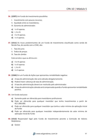 CPA-10 | Módulo 5
97www.edgarabreu.com.br
36.	(1597) Um Fundo de Investimento possibilita:
I.	 Investimento com poucos recursos;
II.	 Equidade entre os investidores;
III.	Garantia do administrador.
a)	 I e III apenas.
b)	 I, II e III.
c)	 II e III apenas.
d)	 I e II apenas.
37.	(1511) Os riscos predominantes de um Fundo de Investimento classificado como sendo de
Renda Fixa, de acordo com a CVM, são:
I.	 Taxa de juros
II.	 Índice de preços
III.	Taxa de câmbio
Está correto o que se afirma em:
a)	 II e III apenas
b)	 I e III apenas
c)	 I, II e III
d)	 I e II apenas
38.	(1564) Em um Fundo de Ações que apresentou rentabilidade negativa:
a)	 A taxa de administração não será cobrada obrigatoriamente.
b)	 Poderá haver cobrança de taxa de administração.
c)	 A taxa de administração deverá ser restituída pelo administrador.
d)	 Ataxadeadministraçãocobradaserácompensadaquandoofundoapresentarrentabilidade
positiva.
39.	Um fundo exclusivo:
a)	 Somente pode ser oferecido para investidores profissionais
b)	 Pode ser oferecido para qualquer investidor que tenha investimentos a partir de
R$ 1.000.000.
c)	 Pode ser oferecido para qualquer investidor que tenha o valor mínimo de aplicação inicial
do fundo
d)	 Pode ser oferecido para qualquer investidor independentemente do valor mínimo de
aplicação inicial do fundo
40.	(1512) Responsável legal pelo Fundo de Investimento perante a Comissão de Valores
Mobiliários:
a)	 Gestor
 