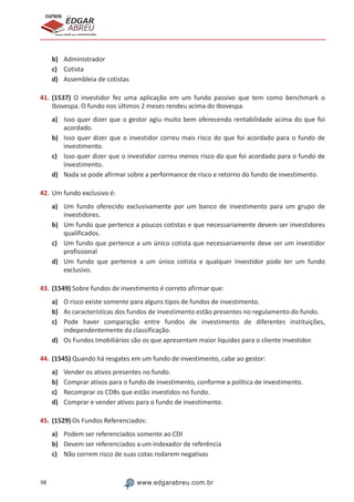 98 www.edgarabreu.com.br
EDGAR
ABREU
prof.cursos
prepara você para CERTIFICAÇÕES
b)	 Administrador
c)	 Cotista
d)	 Assembleia de cotistas
41.	(1537) O investidor fez uma aplicação em um fundo passivo que tem como benchmark o
Ibovespa. O fundo nos últimos 2 meses rendeu acima do Ibovespa.
a)	 Isso quer dizer que o gestor agiu muito bem oferecendo rentabilidade acima do que foi
acordado.
b)	 Isso quer dizer que o investidor correu mais risco do que foi acordado para o fundo de
investimento.
c)	 Isso quer dizer que o investidor correu menos risco do que foi acordado para o fundo de
investimento.
d)	 Nada se pode afirmar sobre a performance de risco e retorno do fundo de investimento.
42.	Um fundo exclusivo é:
a)	 Um fundo oferecido exclusivamente por um banco de investimento para um grupo de
investidores.
b)	 Um fundo que pertence a poucos cotistas e que necessariamente devem ser investidores
qualificados.
c)	 Um fundo que pertence a um único cotista que necessariamente deve ser um investidor
profissional
d)	 Um fundo que pertence a um único cotista e qualquer investidor pode ter um fundo
exclusivo.
43.	(1549) Sobre fundos de investimento é correto afirmar que:
a)	 O risco existe somente para alguns tipos de fundos de investimento.
b)	 As características dos fundos de investimento estão presentes no regulamento do fundo.
c)	 Pode haver comparação entre fundos de investimento de diferentes instituições,
independentemente da classificação.
d)	 Os Fundos Imobiliários são os que apresentam maior liquidez para o cliente investidor.
44.	(1545) Quando há resgates em um fundo de investimento, cabe ao gestor:
a)	 Vender os ativos presentes no fundo.
b)	 Comprar ativos para o fundo de investimento, conforme a política de investimento.
c)	 Recomprar os CDBs que estão investidos no fundo.
d)	 Comprar e vender ativos para o fundo de investimento.
45.	(1529) Os Fundos Referenciados:
a)	 Podem ser referenciados somente ao CDI
b)	 Devem ser referenciados a um indexador de referência
c)	 Não correm risco de suas cotas rodarem negativas
 