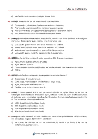 CPA-10 | Módulo 5
99www.edgarabreu.com.br
d)	 São fundos cobertos contra qualquer tipo de risco
46.	(1534) A rentabilidade em um investimento é caracterizada:
a)	 Pelos aportes realizados no fundo menos as taxas e despesas.
b)	 Pela variação no preço dos ativos menos as taxas e despesas.
c)	 Pela quantidade de aplicações menos os resgates que ocorrerem no dia.
d)	 Pelo patrimônio do fundo descontadas as despesas e taxas.
47.	(1581) Se um determinado fundo de investimento precifica seus ativos por meio da marcação a
mercado, é de se esperar que o valor da cota desse fundo seja:
a)	 Mais volátil, quanto menor for o prazo médio da sua carteira.
b)	 Menos volátil, quanto maior for o prazo médio da sua carteira.
c)	 Mais elevada, quanto maior for o prazo médio da sua carteira.
d)	 Mais volátil, quanto maior for o prazo médio da sua carteira.
48.	(1706) Um fundo Referenciado DI aplica no mínimo 80% de seus recursos em:
a)	 Ações, títulos públicos e títulos privados.
b)	 Ações e títulos públicos
c)	 Títulos públicos emitidos pelo Tesouro Nacional e privados com baixo risco de crédito.
d)	 CDB DI.
49.	(1704) Quais fundos relacionados abaixo podem ter cota de abertura?
a)	 Referenciado DI e multimercado
b)	 Curto prazo, referenciado DI e renda fixa não longo prazo.
c)	 Ações, curto prazo e referenciado DI.
d)	 Cambial, curto prazo e referenciado DI.
50.	(1528) O cliente poderá aplicar um percentual mínimo em ações, bônus ou recibos de
subscrição e certificados de deposito de ações, cotas de Fundos de Ações e cotas dos fundos
de índice de ações negociadas, e em Brazilian Depositary Receipts classificados como nível II e
III. Esse percentual mínimo deverá ser de:
a)	 100% do patrimônio líquido do fundo
b)	 80% do patrimônio líquido do fundo
c)	 51% do patrimônio líquido do fundo
d)	 67% do patrimônio líquido do fundo
51.	(1717) Um fundo de renda fixa sem carência terá variação na quantidade de cotas na ocasião
das aplicações e resgates do investidor e também:
a)	 Na ocasião da cobrança da taxa de administração, despesas do fundo e da taxa de
performance, quando houver.
 
