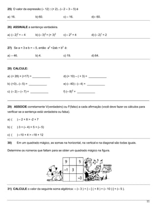 25) O valor da expressão (– 12) : (+ 2) . (– 2 – 3 – 5) é

a) 16.                  b) 60.               c) – 16.              d)– 60.


26) ASSINALE a sentença verdadeira.

a) (– 2)2 = – 4         b) (– 3)2 = (+ 3)2   c) – 22 = 4           d) (– 2)1 = 2



27) Se a = 3 e b = – 5, então a2 +2ab + b2 é:

a) – 46.                b) 4.                c) 19.                d) 64.



28) CALCULE:

a) (+ 28) + (+17) = ___________              d) (+ 10) – ( + 3) = ___________

b) (+3) . (– 5) = ___________                e) (– 40) : (– 4) = ___________

c) (– 2) – (– 7) = ___________               f) (– 8)2 = ___________

________________________________________________________________________________________

29) ASSOCIE corretamente V(verdadeiro) ou F(falso) a cada afirmação (você deve fazer os cálculos para
verificar se a sentença está verdadeira ou falsa).

a) (     ) – 2 + 8 > -2 + 7

b) (     ) 3 + (– 4) > 5 + (– 5)

c) (     ) –10 + 4 > –18 + 12

30)      Em um quadrado mágico, as somas na horizontal, na vertical e na diagonal são todas iguais.

Determine os números que faltam para se obter um quadrado mágico na figura.




31) CALCULE o valor da seguinte soma algébrica: – (– 3 ) + { – [ ( + 8 ) + (– 10 ) ] + (– 5 ).



                                                                                                        11
 