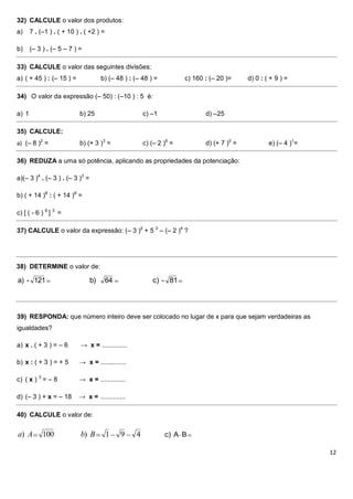 32) CALCULE o valor dos produtos:
a)     7 . (–1 ) . ( + 10 ) . ( +2 ) =

b)     (– 3 ) . (– 5 – 7 ) =

33) CALCULE o valor das seguintes divisões:
a) ( + 45 ) : (– 15 ) =               b) (– 48 ) : (– 48 ) =          c) 160 : (– 20 )=     d) 0 : ( + 9 ) =

34) O valor da expressão (– 50) : (–10 ) : 5 é:

a) 1                       b) 25                       c) –1                 d) –25

35) CALCULE:
a) (– 8 )2 =               b) (+ 3 )3 =                c) (– 2 )5 =          d) (+ 7 )0 =           e) (– 4 )1=

36) REDUZA a uma só potência, aplicando as propriedades da potenciação:

a)(– 3 )4 . (– 3 ) . (– 3 )3 =

b) ( + 14 )8 : ( + 14 )6 =

c) [ ( - 6 ) 6 ] 3 =

37) CALCULE o valor da expressão: (– 3 )2 + 5 0 – (– 2 )4 ?




38) DETERMINE o valor de:

a) - 121                         b)      64               c) - 81



39) RESPONDA: que número inteiro deve ser colocado no lugar de x para que sejam verdadeiras as
igualdades?

a) x . ( + 3 ) = – 6        → x = ..............

b) x : ( + 3 ) = + 5       → x = ..............

c) ( x ) 3 = – 8           → x = ..............

d) (– 3 ) + x = – 18       → x = ..............

40) CALCULE o valor de:


a) A        100             b) B         1    9    4           c) A B

                                                                                                                  12
 