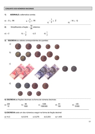 CONJUNTO DOS NÚMEROS RACIONAIS


1)         ASSINALE a alternativa correta:

                                    3                              1
a)    5      IN                b        IN                             Z               16     Q
                                    7                        c)    2              d)
                                    19
2)         Simplificando a fração      obtemos:
                                    38
                              1                              1
a) – 2                  b)              c) 2            d)
                              2                              2
________________________________________________________________________________________
3) ESCREVA os valores correspondentes às quantias:




4) ESCREVA as frações decimais na forma de números decimais:

     228                      98                      1336                   61              129
a)                      b)                     c)                      d)              e)
     10                      1000                   1000 000                100             10 000
     ____________________________________________________________________________________

5) ESCREVA cada um dos números a seguir na forma de fração decimal:

a) 14,3                 b) 0,016        c) 0,276        d) 2,203       e) 1,405

                                                                                                     13
 