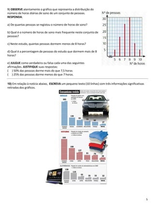 9) OBSERVE atentamente o gráfico que representa a distribuição do
número de horas diárias de sono de um conjunto de pessoas.
RESPONDA:

a) De quantas pessoas se registou o número de horas de sono?

b) Qual é o número de horas de sono mais frequente neste conjunto de
pessoas?

c) Neste estudo, quantas pessoas dormem menos de 8 horas?

d) Qual é a percentagem de pessoas do estudo que dormem mais de 8
horas?

e) JULGUE como verdadeira ou falsa cada uma das seguintes
afirmações. JUSTIFIQUE suas respostas:
( ) 50% das pessoas dorme mais do que 7,5 horas
( ) 25% das pessoas dorme menos do que 7 horas.

10) Em relação à notícia abaixo, ESCREVA um pequeno texto (10 linhas) com três informações significativas
retiradas dos gráficos.




                                                                                                            5
 