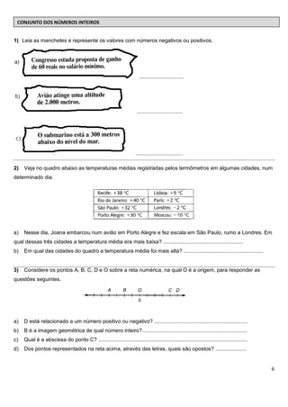 CONJUNTO DOS NÚMEROS INTEIROS


1) Leia as manchetes e represente os valores com números negativos ou positivos.




                                                                        ..............................




                                                                      ...............................




                                                                      ................................

2)   Veja no quadro abaixo as temperaturas médias registradas pelos termômetros em algumas cidades, num
determinado dia.




a)   Nesse dia, Joana embarcou num avião em Porto Alegre e fez escala em São Paulo, rumo a Londres. Em
qual dessas três cidades a temperatura média era mais baixa? ......................................................
b)   Em qual das cidades do quadro a temperatura média foi mais alta? ......................................................


3)   Considere os pontos A, B, C, D e O sobre a reta numérica, na qual O é a origem, para responder as
questões seguintes.




a)   D está relacionado a um número positivo ou negativo? ...............................................................
b)   B é a imagem geométrica de qual número inteiro?.......................................................................
c)   Qual é a abscissa do ponto C? .....................................................................................................
d)   Dos pontos representados na reta acima, através das letras, quais são opostos? .....................


                                                                                                                                           6
 