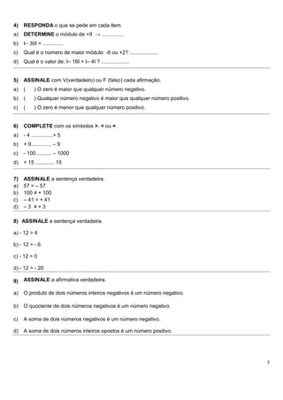 4)   RESPONDA o que se pede em cada item.
a)   DETERMINE o módulo de +9 → ...............
b)   I– 30I = ..............
c)   Qual é o número de maior módulo: -6 ou +2? ....................
d)   Qual é o valor de: I– 16I + I– 4I ? ...................


5)   ASSINALE com V(verdadeiro) ou F (falso) cada afirmação.
a)   (     ) O zero é maior que qualquer número negativo.
b)   (     ) Qualquer número negativo é maior que qualquer número positivo.
c)   (     ) O zero é menor que qualquer número positivo.


6)   COMPLETE com os símbolos >, < ou = .
a)   - 4 ...............+ 5
b)   + 9.............. – 9
c)   - 100........... – 1000
d)   + 15 ............. 15


7)   ASSINALE a sentença verdadeira.
a)   57 = – 57
b)   100 ≠ + 100
c)   – 41 = + 41
d)   –3 ≠+3

8) ASSINALE a sentença verdadeira.

a) - 12 > 4

b) - 12 > - 6

c) - 12 > 0

d) - 12 > - 20

9)   ASSINALE a afirmativa verdadeira.

a)   O produto de dois números inteiros negativos é um número negativo.

b)   O quociente de dois números negativos é um número negativo.

c)   A soma de dois números negativos é um número negativo.

d)   A soma de dois números inteiros opostos é um número positivo.




                                                                              7
 
