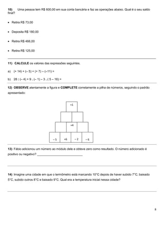 10)    Uma pessoa tem R$ 600,00 em sua conta bancária e faz as operações abaixo. Qual é o seu saldo
final?


     Retira R$ 73,00


     Deposita R$ 180,00


     Retira R$ 466,00


     Retira R$ 125,00

________________________________________________________________________________________

11) CALCULE os valores das expressões seguintes.

a)    (+ 14) + (– 5) + (+ 7) – (–11) =

b)    28 : (– 4) + 9 . (– 1) – 3 . ( 5 – 16) =

12) OBSERVE atentamente a figura e COMPLETE corretamente a pilha de números, seguindo o padrão
apresentado:


                                                      +1




                                                      +4



                                      –5         +6        –2   –6


13) Fábio adicionou um número ao módulo dele e obteve zero como resultado. O número adicionado é
positivo ou negativo? ___________________________




14) Imagine uma cidade em que o termômetro está marcando 10°C depois de haver subido 7°C, baixado
5°C, subido outros 8°C e baixado 9°C. Qual era a temperatura inicial nessa cidade?




                                                                                                      8
 