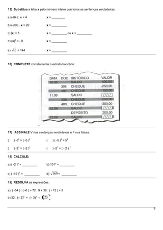 15) Substitua a letra x pelo número inteiro que torna as sentenças verdadeiras.

a) (-84) : x = 4                 x = ________

b) (-200 . x = 20                x = _________

c) |x| = 5                       x = _________ ou x = _________

d) (x)3 = - 8                    x = _________


e)   x = 144                     x = _________



16) COMPLETE corretamente o extrato bancário:




17) ASSINALE V nas sentenças verdadeiras e F nas falsas.

(    ) -52 = ( -5 )2             (       ) ( -5 )2 = 52

(    ) -23 = ( -2 )3             (       ) -27 = ( - 2 ) 7

18) CALCULE:

a) ( -2 )4 = _________           b) 1010 = _________


c) ( -49 )1 = _________          d)      169 = _________

19) RESOLVA as expressões:

a) ( -54 ) : ( -6 ) – 72 : 9 + 36 : ( - 12 ) + 8
                                     2
b) 32 . (– 2)5 + (– 3)2 –      25


                                                                                  9
 