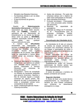 SISTEMA DE AVIAÇÃO CIVIL INTERNACIONAL 
CEAB – Centro Educacional da Aviação do Brasil 
Rua Arthur de Azevedo, 132/140 – Pinheiros – SP - Tel: 11 - 3081-4949 
e-mail: ceab@ceabbrasil.com.br - www.ceabbrasil.com.br 
10 
- Ministério das Relações Exteriores; 
- As Empresas Aéreas e por via delas a IATA e a AITAL; 
- A área econômica do governo; 
- OACI; 
- CLAC. 
Quanto ao Relacionamento Aeronáutico Internacional, o CERNAI é responsável por tratar deste assunto. Pode ser FORMAL, mediante a assinatura de um Memorando de Entendimento ou de Acordo de Serviço Aéreo entre as partes e, INFORMAL mediante autorização informal de uma das partes sem qualquer comprometimento da outra. 
A maioria das dificuldades encontradas nas negociações de acordos é causada pelas diferenças de interesse ou filosofias das Nações envolvidas. Quanto mais nações participarem de um acordo, mais difíceis serão as negociações e menos áreas poderão atingir um consenso. Alguns exemplos: 
a. Interesses Ideológicos e Econômico- Geográficos - são comuns em países com mercado interno pequeno e grande capacidade e serviços oferecidos por empresas de transporte aéreo; 
b. Deregulation - forma de competição na indústria do transporte idealizada pelo governo Americano. Significa o fato do mercado regular a aviação comercial em alguns países, não deixando de lado a preocupação de evitar a competição ruinosa como conseqüência de tal medida 
c. Ações unilaterais/Exigências fiscais - Cobrança de tarifas; 
d. Ações não ortodoxas - Por parte das empresas aéreas com o objetivo de obter maior participação no mercado; 
e. Altos interesses financeiros; 
f. Evolução tecnológica - Preocupação com ruído provocado pelos motores das aeronaves; 
g. Restrição da capacidade de passageiros; 
h. Restrição ao tráfego de 5ª Liberdade do Ar - Principalmente para as empresas Européias, medida, unilateral por parte do governo brasileiro. 
Conceituação das Liberdades do Ar 
As Liberdades do Ar são um conjunto de direitos da aviação comercial que concedem à(s) empresa(s) aérea(s) de um Estado a prerrogativa de entrar e pousar no espaço aéreo e no território de outro Estado. 
Foram formuladas em virtude de desentendimentos acerca da proposta liberalização dos serviços aéreos na Convenção sobre Aviação Civil Internacional de 1944. 
Estabeleceu-se, então, um conjunto padronizado de direitos aéreos que seriam negociados entre os Estados. 
Primeira Liberdade 
O direito de sobrevoar o território do Estado contratante sem pousar. 
Segunda Liberdade 
O direito de fazer uma escala técnica (reabastecimento ou manutenção) no território do outro Estado contratante, sem embarcar ou desembarcar passageiros ou carga. 
 