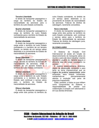 SISTEMA DE AVIAÇÃO CIVIL INTERNACIONAL 
CEAB – Centro Educacional da Aviação do Brasil 
Rua Arthur de Azevedo, 132/140 – Pinheiros – SP - Tel: 11 - 3081-4949 
e-mail: ceab@ceabbrasil.com.br - www.ceabbrasil.com.br 
11 
Terceira Liberdade 
O direito de transportar passageiros e carga do território do Estado de nacionalidade da aeronave para o território do outro Estado contratante. 
Quarta Liberdade 
O direito de transportar passageiros e carga do território do outro Estado contratante para o território do Estado de nacionalidade da aeronave. 
Quinta Liberdade 
O direito de transportar passageiros e carga entre o território do outro Estado contratante e o território de um terceiro Estado, no âmbito de um serviço aéreo destinado a ou proveniente do Estado de nacionalidade da aeronave. 
Sexta Liberdade 
O direito de transportar passageiros e carga, através do território do Estado de nacionalidade da aeronave, entre o território de um terceiro Estado e o território do outro Estado contratante. 
Sétima Liberdade 
O direito de transportar passageiros e carga entre o território do outro Estado contratante e o território de terceiro Estado, sem continuar o serviço aéreo para o território do Estado de nacionalidade da aeronave. 
Oitava Liberdade 
O direito de transportar passageiros e carga entre dois pontos no território do outro Estado contratante, no âmbito de um serviço aéreo destinado a ou proveniente do Estado de nacionalidade da aeronave. Trata-se de direitos de cabotagem, raramente concedidos. 
Nona Liberdade 
O direito de transportar passageiros e carga entre dois pontos no território do outro Estado contratante, sem continuar o serviço aéreo para o território do Estado de nacionalidade da aeronave. Trata-se de direitos de cabotagem pura, raramente concedidos. 
IX) CONCLUSÃO 
O Sistema de Aviação Civil Internacional só existe em função do desenvolvimento do transporte aéreo do mundo e para ele deve trabalhar visando atender o usuário de maneira segura e eficiente seja ele carga, passageiro ou correio. 
É matéria essencialmente dinâmica, objeto de atualização constante e para tanto se torna imprescindível que os órgãos de governo assessorados pelas empresas, seus braços comerciais, mantenham-se permanentemente atentos à evolução sob pena de prejuízos irreparáveis. 
Cabe, portanto, a todos os que militam como componentes do Sistema a responsabilidade de prestar sua colaboração à aviação civil valorizando-a em sua devida dimensão. 
 