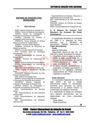 SISTEMA DE AVIAÇÃO CIVIL NACIONAL 
CEAB – Centro Educacional da Aviação do Brasil 
Rua Arthur de Azevedo, 132/140 – Pinheiros – SP - Tel: 11 - 3081-4949 
e-mail: ceab@ceabbrasil.com.br - www.ceabbrasil.com.br 
12 
SISTEMA DE AVIAÇÃO CIVIL BRASILEIRO 
1- Abreviaturas: 
ANAC- Agência Nacional de Aviação Civil 
CEMAL- Centro de Medicina Aeroespacial 
CENIPA- Centro de Investigação e Prevenção de Acidentes Aeronáuticos 
CERNAI- Comissão de Estudos à Navegação Aérea Internacional 
CINDACTA- Centro Integrado de Defesa Aérea e Controle de Tráfego Aéreo 
COMAR- Comando Aéreo Regional 
COMARA- Comissão de Aeroportos da Região Amazônica 
CONAC- Conselho Nacional de Aviação 
CTA- Comando Geral de Tecnologia Aeroespacial 
DECEA- Departamento de Controle do Espaço Aéreo 
DIRENG- Diretoria de Engenharia da Aeronáutica 
DIRSA- Diretoria de Saúde da Aeronáutica 
DTCEA- Destacamento de Controle do Espaço Aéreo 
GER- Gerência Regional de Aviação Civil 
HASP- Hospital de Aeronáutica de São Paulo 
INFRAERO- Empresa Brasileira de Infra Estrutura Aeroportuária 
SAC- Sistema de Aviação Civil 
SERIPA- Serviço Regional de Investigação e Prevenção de Acidentes Aeronáuticos 
SICONFAC- Sistema Integrado de Controle e Fiscalização de Aviação Civil 
SIPAER- Sistema de Investigação e Prevenção de Acidentes Aeronáuticos 
SSA- Superintendência de Serviços Aéreos 
SIE- Superintendência de Infra Estrutura Aeroportuária 
SSO- Superintendência de Segurança Operacional 
SRI- Superintendência de Relações Internacionais 
Superintendência de Estudos, Pesquisas e Capacitação para a Aviação Civil 
SAF- Superintendência de Administração e Finanças 
SISCEAB- Sistema de Controle do Espaço Aéreo Brasileiro 
SRPV- Serviço Regional de Proteção ao Voo 
2- O Sistema De Aviação Civil Brasileiro No Contexto Do Poder Aeroespacial 
A Constituição Brasileira foi outorgada em 1988 e é, seguindo os seus preceitos, que o Ministério da Aeronáutica (Defesa) desenvolve o Poder Aeroespacial. 
Poder 
Algumas definições; 
Capacidade natural de agir. Ex.: um líder tem o poder de eletrizar as massas. 
1. Faculdade moral ou legal, ou ainda o direito de fazer alguma coisa. Ex.: o Presidente da República, no regime Presidencialista tem o poder de vetar um projeto de lei. 
2. O termo designa concretamente a autoridade, os órgãos que exercem o poder e o governo. Dividido classicamente em: Poder Executivo, Legislativo e Judiciário. 
Poder Nacional 
É a expressão integrada dos meios de toda ordem, de que a Nação efetivamente dispõe no considerado momento para, promover no campo internacional e no âmbito interno, a consecução dos objetivos nacionais. 
É a capacidade da Nação em perseguir seus objetivos permanentes, que se desenvolvem em cinco dimensões distintas: 
- Poder Militar; 
- Poder Econômico  