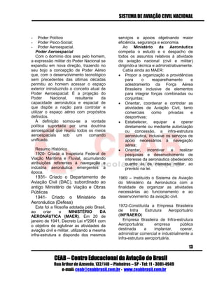 SISTEMA DE AVIAÇÃO CIVIL NACIONAL 
CEAB – Centro Educacional da Aviação do Brasil 
Rua Arthur de Azevedo, 132/140 – Pinheiros – SP - Tel: 11 - 3081-4949 
e-mail: ceab@ceabbrasil.com.br - www.ceabbrasil.com.br 
13 
- Poder Político 
- Poder Psico-Social; 
- Poder Aeroespacial. 
Poder Aeroespacial 
Com o domínio dos ares pelo homem, a expressão militar do Poder Nacional se expandiu em nova direção, trazendo no seu bojo a concepção de Poder Aéreo que, com o desenvolvimento tecnológico sem precedentes das últimas décadas permitiu ao homem acessar o espaço exterior introduzindo o conceito atual de Poder Aeroespacial: É a projeção do Poder Nacional, resultante da capacidade aeronáutica e espacial de que dispõe a nação para controlar e utilizar o espaço aéreo com propósitos definidos. 
À definição somou-se a vontade política suportada por uma doutrina aeroespacial que reuniu todos os meios aeroespaciais sob um comando unificado. 
Resumo Histórico 
1920- Criada a Inspetoria Federal de Viação Marítima e Fluvial, acumulando atribuições referentes à navegação e indústria aeronáutica emergentes a época. 
1931- Criado o Departamento de Aviação Civil (DAC), subordinado ao antigo Ministério de Viação e Obras Públicas 
1941- Criado o Ministério da Aeronáutica (Defesa) 
Esta foi a filosofia adotada pelo Brasil, ao criar o MINISTÉRIO DA AERONÁUTICA (MAER). Em 20 de janeiro de 1941, Decreto Lei nº2961 com o objetivo de aglutinar as atividades da aviação civil e militar, utilizando a mesma infra-estrutura e dispondo dos mesmos serviços e apoios objetivando maior eficiência, segurança e economia. 
Ao Ministério da Aeronáutica competia o estudo e o despacho de todos os assuntos relativos à atividade da aviação nacional (civil e militar) dirigindo-a técnica e administrativamente. 
Cabia ainda ao MAER: 
 Propor a organização e providências para o reaparelhamento e adestramento da Força Aérea Brasileira inclusive de elementos para integrar forças combinadas ou conjuntas; 
 Orientar, coordenar e controlar as atividades de Aviação Civil, tanto comerciais como privadas e desportivas; 
 Estabelecer, equipar e operar diretamente ou mediante autorização ou concessão, a infra-estrutura aeronáutica, inclusive os serviços de apoio necessários à navegação aérea; 
 Orientar, incentivar e realizar pesquisas e desenvolvimento de interesse da aeronáutica obedecendo quanto às de interesse militar, ao previsto na lei. 
1969 – Instituído o Sistema de Aviação do Ministério da Aeronáutica com a finalidade de organizar as atividades necessárias ao funcionamento e ao desenvolvimento da aviação civil. 
1972-Constituída a Empresa Brasileira de Infra Estrutura Aeroportuário (INFRAERO) 
Empresa Brasileira de Infra-estrutura Aeroportuária: empresa pública destinada a implantar, operar, administrar comercial e industrialmente a infra-estrutura aeroportuária.  