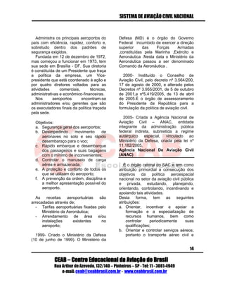 SISTEMA DE AVIAÇÃO CIVIL NACIONAL 
CEAB – Centro Educacional da Aviação do Brasil 
Rua Arthur de Azevedo, 132/140 – Pinheiros – SP - Tel: 11 - 3081-4949 
e-mail: ceab@ceabbrasil.com.br - www.ceabbrasil.com.br 
14 
Administra os principais aeroportos do país com eficiência, rapidez, conforto e, sobretudo dentro dos padrões de segurança exigidos. 
Fundada em 12 de dezembro de 1972, mas começou a funcionar em 1973, tem sua sede em Brasília - DF. Sua diretoria é constituída de um Presidente que traça a política da empresa, um Vice- presidente que está coordenado à ação e por quatro diretores voltados para as atividades comerciais, técnicas, administrativas e econômico-financeiras. 
Nos aeroportos encontram-se administradores e/ou gerentes que são os executadores finais da política traçada pela sede. 
Objetivos: 
a. Segurança geral dos aeroportos; 
b. Desimpedindo movimento de aeronaves no solo e seu rápido desembaraço para o voo; 
c. Rápido embarque e desembarque dos passageiros e suas bagagens com o mínimo de inconvenientes; 
d. Controlar o manuseio de carga aérea e armazenada; 
e. A proteção e conforto de todos os que se utilizam do aeroporto; 
f. A prevenção da ordem, disciplina e a melhor apresentação possível do aeroporto. 
As receitas aeroportuárias são arrecadadas através de; 
- Tarifas aeroportuárias fixadas pelo Ministério da Aeronáutica; 
- Arrendamento de área e/ou instalações existentes no aeroporto; 
1999- Criado o Ministério da Defesa (10 de junho de 1999). O Ministério da Defesa (MD) é o órgão do Governo Federal incumbido de exercer a direção superior das Forças Armadas ,constituídas pela Marinha ,Exército e Aeronáutica .Nesta data o Ministério da Aeronáutica passou a ser denominado Comando da Aeronáutica . 
2000- Instituído o Conselho de Aviação Civil, pelo decreto nº 3.564/200, 17 de agosto de 2000, e alterado pelos Decretos nº 3.955/2001, de 5 de outubro de 2001,e nº5.419/2005, de 13 de abril de 2005.É o órgão de assessoramento do Presidente da República para a formulação da política de aviação civil. 
2005- Criada a Agência Nacional de Aviação Civil – ANAC, entidade integrante da administração pública federal indireta, submetida a regime autárquico especial, vinculado ao Ministério da Defesa, criada pela lei nº 11.182/2005. 
Agência Nacional De Aviação Civil (ANAC) 
É o órgão central do SAC e tem como atribuição primordial a consecução dos objetivos da política aeroespacial nacional no setor da aviação civil pública e privada, estudando, planejando, orientando, controlando, incentivando e apoiando tais atividades. 
Desta forma, tem as seguintes atribuições: 
a. Orientar, incentivar e apoiar a formação e a especialização de recursos humanos, bem como controlar periodicamente suas qualificações; 
b. Orientar e controlar serviços aéreos, portanto o transporte aéreo civil e  