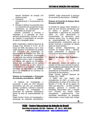 SISTEMA DE AVIAÇÃO CIVIL NACIONAL 
CEAB – Centro Educacional da Aviação do Brasil 
Rua Arthur de Azevedo, 132/140 – Pinheiros – SP - Tel: 11 - 3081-4949 
e-mail: ceab@ceabbrasil.com.br - www.ceabbrasil.com.br 
15 
demais atividades da aviação civil pública privada. 
c. Coordenar e orientar, normativamente o funcionamento do SAC; 
d. Planejar e elaborar as propostas para os orçamentos dos programas anuais necessários ao desempenho das atividades da aviação civil; 
Orientar, coordenar e controlar a instalação e a operação de infra- estrutura aeroportuária, inclusive, no que diz respeito à necessidade de serviços de apoio à navegação aérea. 
2006- Implantada a Agência Nacional de Aviação Civil, Decreto nº 5.731, de 20 março de 2006, ela passa a ser o novo órgão regulador e fiscalizador da aviação civil brasileira, em substituição ao Departamento de Aviação Civil - DAC, do Comando da Aeronáutica, encarregada da execução das políticas estabelecidas pelo governo para o setor e responsável por regular não apenas os transportes aéreos ,mas a aviação civil em geral,a indústria aeronáutica ,a infra estrutura aeroportuária e aeronáutica, exceto as atividades do SISCEAB e do SIPAER que é da competência do Comando da Aeronáutica. 
Sistema de Investigação e Prevenção de acidentes aeronáuticos - SIPAER 
O Sistema de Investigação e prevenção é parte da infra estrutura aeronáutica que tem por competência planejar, coordenar, controlar e executar as atividades de investigação e prevenção de acidentes aeronáuticos dentro da área de responsabilidade do Brasil. 
Órgão Central: Centro de Investigação e prevenção de acidentes Aeronáuticos- CENIPA, órgão pertencente à estrutura do comando da aeronáutica – COMAER. 
Sistema de Controle do Espaço Aéreo Brasileiro-SISCEAB 
O controle do espaço aéreo brasileiro é parte da infra estrutura aeronáutica que se dedica a garantir a fluidez, regularidade e segurança da circulação aérea no país, gerenciando a movimentação de aeronaves, tanto militares quanto civis, no espaço aéreo de responsabilidade do Brasil e, simultaneamente, contribuindo para as tarefas inerentes à atividade de defesa aérea do nosso território. 
Órgão Central: Departamento de Controle do Espaço Aéreo – DECEA, órgão pertencente à estrutura do Comando de Aeronáutica-COMAER. 
Sistema de Aviação Civil Brasileiro – SAC 
Os elementos básicos do sistema de aviação civil são seus recursos humanos, serviços aéreos, aeronaves civis, oficinas de manutenção, exceto as de competência do SISCEAB e do SIPAER (Comando da Aeronáutica). 
Órgão Central: Agência Nacional de Aviação Civil - ANAC 
A ANAC tem sua origem nas competências do DAC, as quais eram estabelecidas no artigo 18 do anexo I do Decreto nº 5.196, de 26 de agosto de 2004, que dispunha “... ao DAC compete planejar, gerenciar e controlar as atividades relacionadas com a aviação civil.” Portanto em virtude dessa competência, qualificavam-se com autoridade aeronáutica, as atividades relacionadas a essa função pelo Código  