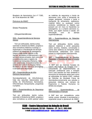 SISTEMA DE AVIAÇÃO CIVIL NACIONAL 
CEAB – Centro Educacional da Aviação do Brasil 
Rua Arthur de Azevedo, 132/140 – Pinheiros – SP - Tel: 11 - 3081-4949 
e-mail: ceab@ceabbrasil.com.br - www.ceabbrasil.com.br 
16 
Brasileiro de Aeronáutica (Lei nº 7.565, de 19 de dezembro de 1986 
Estrutura da ANAC 
Diretor Presidente 
A)Superintendências: 
SSA – Superintendência de Serviços Aéreos 
Tem por atribuições, dentre outras, submeter à diretoria da ANAC, projetos e atos normativos relativos à outorga, a exploração e a fiscalização de serviços públicos de transporte de passageiros, carga e mala postal, regular e não regular, doméstico e internacional, e de serviços aéreos privados, bem como dos procedimentos para o registro de horários de transportes (Hotrans), neste caso observadas as condicionantes do sistema de Controle do Espaço Aéreo Brasileiro e da infra estrutura aeronáutica e aeroportuária disponível. 
SIE – Superintendência de Infra Estrutura Aeroportuária 
Sub-departamento de Infra-Estrutura: trata dos assuntos relacionados com tarifas da Infra-Estrutura Aeronáutica, Infra-Estrutura Aeroportuária, programas e projetos. 
SSO – Superintendência de Segurança Operacional 
Tem por atribuições, dentre outras, submeter à Diretoria da ANAC, projetos e atos normativos ou emitir parecer sobre as matérias de segurança a bordo de aeronaves civis, porte e transporte de cargas perigosas, inclusive o porte e transporte de armamento, explosivos, material bélico ou quaisquer outros produtos, substâncias ou objetos que possam por em risco os tripulantes ou passageiros, ou a própria aeronave ou, ainda, que sejam nocivos à saúde, em articulação com as demais superintendências. 
SRI – Superintendência de Relações Internacionais 
Tem por atribuições, dentre outras, elaborar relatórios e emitir pareceres sobre acordos, tratados, convenções e outros atos relativos ao transporte aéreo internacional, celebrados com outros países ou organizações internacionais. 
SEP – Superintendência de Estudos, Pesquisas e Capacitação para a Aviação Civil 
A SEP tem as mesmas funções do extinto IAC-Instituto de Aviação Civil – concernente ao desenvolvimento da instrução profissional para a Aviação Civil e aos estudos de meio ambiente e economia do transporte aéreo bem como as atribuições do extinto ICAF- instituto de Ciências da Atividade Física da Aeronáutica-concernente aos estudos e pesquisas relativos aos campos da Ergonomia e Fatores Humanos no âmbito da aviação. 
SAF – Superintendência de Administração e Finanças 
A SAF tem por competência, entre outras, propor, atualizar e acompanhar o orçamento anual e plurianual da ANAC,  