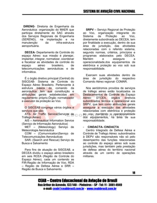 SISTEMA DE AVIAÇÃO CIVIL NACIONAL 
CEAB – Centro Educacional da Aviação do Brasil 
Rua Arthur de Azevedo, 132/140 – Pinheiros – SP - Tel: 11 - 3081-4949 
e-mail: ceab@ceabbrasil.com.br - www.ceabbrasil.com.br 
18 
DIRENG- Diretoria de Engenharia da Aeronáutica: organização do MAER que participa diretamente do SAC através dos Serviços Regionais de Engenharia (SERENG), na implantação e na manutenção da infra-estrutura aeroportuária. 
DECEA- Departamento de Controle do espaço Aéreo: sua missão é planejar, implantar, integrar, normatizar, coordenar e fiscalizar as atividades de controle do espaço aéreo brasileiro, de telecomunicações aeronáuticas e de informática. 
É o órgão diretivo principal (Central) do SISCEAB- Sistema de Controle do Espaço Aéreo Brasileiro. Pertencente à estrutura básica do comando da aeronáutica ,tem sua constituição e atribuições gerais estabelecidas em regulamento próprio.Órgão normatizador e executor da proteção ao Voo. 
O SISCEAB congrega vários órgãos e serviços que são: 
ATS- Air Traffic Service(Serviços de Tráfego Aéreo) 
AIS – Aeronautical Information Service (Serviço de Informação Aeronáutica) 
MET – (Meteorology) Serviço de Meteorologia Aeronáutica 
COM – (Comunnication)Serviço de Telecomunicações Aeronáuticas 
SAR- (Search and Rescue) Serviço de Busca e Salvamento 
Para fins de atuação do SISCEAB, a DECEA dividiu o espaço aéreo brasileiro em seis RCEA (Região de Controle do Espaço Aéreo), cada um contendo as FIR-Região de Informação de Voo, RDA – Região de Defesa Aérea e SRR – Região de Busca e Salvamento. 
SRPV – Serviço Regional de Proteção ao Voo, organização integrante do Sistema de Proteção ao Voo, diretamente subordinada ao DECEA, tem por finalidade a execução, dentro de sua área de jurisdição, das atividades relacionadas com o referido sistema, segundo normas, critérios, princípios e programas elaborados pelo DECEA. Mantém e assegura a operacionalidade,dos equipamentos de eletrônica e proteção ao voo sob sua responsabilidade. 
Exercem suas atividades dentro da área de jurisdição do respectivo Comando Aéreo regional- COMAR. 
Nos aeródromos providos de serviços de tráfego aéreo estão localizados os Destacamentos de Controle do Espaço Aéreo- DTCEA, órgãos diretivos subordinados técnica e operacional aos SRPV, que tem como atribuições gerais assegurar a execução das atividades relacionadas com eletrônica e proteção ao voo, mantendo a operacionalidade dos equipamentos, na área de sua responsabilidade. 
- CINDACTA- CINDACTA 
Centro Integrado de Defesa Aérea e Controle de Trafego Aéreo: subordinados à DEPV são responsáveis não só pelo desempenho das funções relacionadas ao controle do espaço aéreo sob suas jurisdições, mas também pela prestação de defesa aérea do território nacional através de um centro de operações militares. 
 