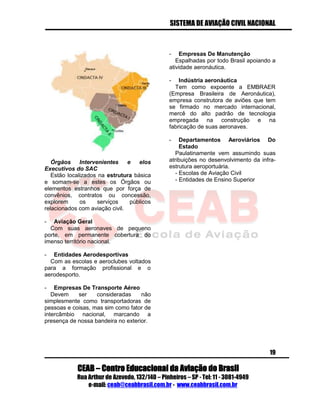 SISTEMA DE AVIAÇÃO CIVIL NACIONAL 
CEAB – Centro Educacional da Aviação do Brasil 
Rua Arthur de Azevedo, 132/140 – Pinheiros – SP - Tel: 11 - 3081-4949 
e-mail: ceab@ceabbrasil.com.br - www.ceabbrasil.com.br 
19 
Órgãos Intervenientes e elos Executivos do SAC 
Estão localizados na estrutura básica e somam-se a estes os Órgãos ou elementos estranhos que por força de convênios, contratos ou concessão, explorem os serviços públicos relacionados com aviação civil. 
- Aviação Geral 
Com suas aeronaves de pequeno porte, em permanente cobertura do imenso território nacional. 
- Entidades Aerodesportivas 
Com as escolas e aeroclubes voltados para a formação profissional e o aerodesporto. 
- Empresas De Transporte Aéreo 
Devem ser consideradas não simplesmente como transportadoras de pessoas e coisas, mas sim como fator de intercâmbio nacional, marcando a presença de nossa bandeira no exterior. 
- Empresas De Manutenção 
Espalhadas por todo Brasil apoiando a atividade aeronáutica. 
- Indústria aeronáutica 
Tem como expoente a EMBRAER (Empresa Brasileira de Aeronáutica), empresa construtora de aviões que tem se firmado no mercado internacional, mercê do alto padrão de tecnologia empregada na construção e na fabricação de suas aeronaves. 
- Departamentos Aeroviários Do Estado 
Paulatinamente vem assumindo suas atribuições no desenvolvimento da infra- estrutura aeroportuária. 
- Escolas de Aviação Civil 
- Entidades de Ensino Superior 
 