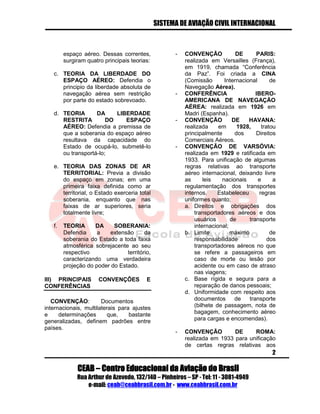 SISTEMA DE AVIAÇÃO CIVIL INTERNACIONAL 
CEAB – Centro Educacional da Aviação do Brasil 
Rua Arthur de Azevedo, 132/140 – Pinheiros – SP - Tel: 11 - 3081-4949 
e-mail: ceab@ceabbrasil.com.br - www.ceabbrasil.com.br 
2 
espaço aéreo. Dessas correntes, surgiram quatro principais teorias: 
c. TEORIA DA LIBERDADE DO ESPAÇO AÉREO: Defendia o principio da liberdade absoluta de navegação aérea sem restrição por parte do estado sobrevoado. 
d. TEORIA DA LIBERDADE RESTRITA DO ESPAÇO AÉREO: Defendia a premissa de que a soberania do espaço aéreo resultava da capacidade do Estado de ocupá-lo, submetê-lo ou transportá-lo; 
e. TEORIA DAS ZONAS DE AR TERRITORIAL: Previa a divisão do espaço em zonas; em uma primeira faixa definida como ar territorial, o Estado exerceria total soberania, enquanto que nas faixas de ar superiores, seria totalmente livre; 
f. TEORIA DA SOBERANIA: Defendia a extensão da soberania do Estado a toda faixa atmosférica sobrejacente ao seu respectivo território, caracterizando uma verdadeira projeção do poder do Estado. 
III) PRINCIPAIS CONVENÇÔES E CONFERÊNCIAS 
CONVENÇÃO: Documentos internacionais, multilaterais para ajustes e determinações que, bastante generalizadas, definem padrões entre países. 
- CONVENÇÃO DE PARIS: realizada em Versailles (França), em 1919, chamada “Conferência da Paz”. Foi criada a CINA (Comissão Internacional de Navegação Aérea). 
- CONFERÊNCIA IBERO- AMERICANA DE NAVEGAÇÃO AÉREA: realizada em 1926 em Madri (Espanha). 
- CONVENÇÃO DE HAVANA: realizada em 1928, tratou principalmente dos Direitos Comerciais Aéreos. 
- CONVENÇÃO DE VARSÓVIA: realizada em 1929 e ratificada em 1933. Para unificação de algumas regras relativas ao transporte aéreo internacional, deixando livre as leis nacionais e a regulamentação dos transportes internos. Estabeleceu regras uniformes quanto; 
a. Direitos e obrigações dos transportadores aéreos e dos usuários de transporte internacional; 
b. Limite máximo de responsabilidade dos transportadores aéreos no que se refere a passageiros em caso de morte ou lesão por acidente ou em caso de atraso nas viagens; 
c. Base rígida e segura para a reparação de danos pessoais; 
d. Uniformidade com respeito aos documentos de transporte (bilhete de passagem, nota de bagagem, conhecimento aéreo para cargas e encomendas). 
- CONVENÇÃO DE ROMA: realizada em 1933 para unificação de certas regras relativas aos  