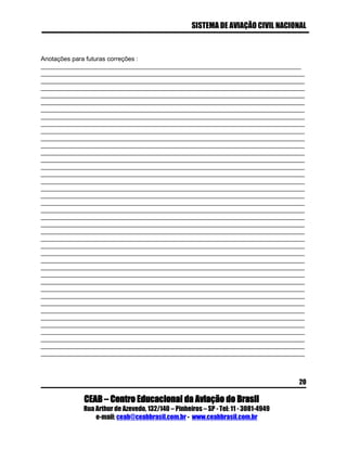 SISTEMA DE AVIAÇÃO CIVIL NACIONAL 
CEAB – Centro Educacional da Aviação do Brasil 
Rua Arthur de Azevedo, 132/140 – Pinheiros – SP - Tel: 11 - 3081-4949 
e-mail: ceab@ceabbrasil.com.br - www.ceabbrasil.com.br 
20 
Anotações para futuras correções : ___________________________________________________________________________ ____________________________________________________________________________ ____________________________________________________________________________ ____________________________________________________________________________ ____________________________________________________________________________ ____________________________________________________________________________ ____________________________________________________________________________ ____________________________________________________________________________ ____________________________________________________________________________ ____________________________________________________________________________ ____________________________________________________________________________ ____________________________________________________________________________ ____________________________________________________________________________ ____________________________________________________________________________ ____________________________________________________________________________ ____________________________________________________________________________ ____________________________________________________________________________ ____________________________________________________________________________ ____________________________________________________________________________ ____________________________________________________________________________ ____________________________________________________________________________ ____________________________________________________________________________ ____________________________________________________________________________ ____________________________________________________________________________ ____________________________________________________________________________ ____________________________________________________________________________ ____________________________________________________________________________ ____________________________________________________________________________ ____________________________________________________________________________ ____________________________________________________________________________ ____________________________________________________________________________ ____________________________________________________________________________ ____________________________________________________________________________ ____________________________________________________________________________ ____________________________________________________________________________ ____________________________________________________________________________ ____________________________________________________________________________ ____________________________________________________________________________ ____________________________________________________________________________ ____________________________________________________________________________ ____________________________________________________________________________ 