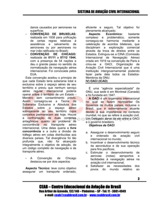 SISTEMA DE AVIAÇÃO CIVIL INTERNACIONAL 
CEAB – Centro Educacional da Aviação do Brasil 
Rua Arthur de Azevedo, 132/140 – Pinheiros – SP - Tel: 11 - 3081-4949 
e-mail: ceab@ceabbrasil.com.br - www.ceabbrasil.com.br 
3 
danos causados por aeronaves na superfície; 
- CONVENÇÃO DE BRUXELAS: realizada em 1938 para unificação de certas regras relativas à assistência e salvamento de aeronaves ou por aeronaves no mar (não ratificada no Brasil); 
- CONVENÇÃO DE CHICAGO: realizada de 01/11 a 07/12 1944, com a presença de 54 nações e deu o grande passo no sentido da normatização da navegação aérea internacional. Foi convocada pelos EUA. 
Esta convenção aceitou o principio de que cada Estado teria soberania total e exclusiva sobre o espaço aéreo de seu território e previu que nenhum serviço aéreo regular internacional poderia operar sobre o território de um Estado - Membro sem consentimento prévio. Assim consagrou-se a Teoria da Soberania Exclusiva e Absoluta dos Estados sobre o espaço aéreo sobrejacente ao seu território cujos conceitos permanecem até hoje. Houve a confrontação de duas correntes antagônicas quanto ao problema de concorrência no transporte aéreo internacional. Uma delas queria a livre concorrência e a outra a divisão de tráfego aéreo em cotas distribuídas aos diversos países. Tal divergência foi tão profunda que, não foi alcançado integralmente o objetivo de adoção, de um código completo de navegação e de transporte aéreo. 
- A Convenção de Chicago destacou-se por dois aspectos: 
Aspecto Técnico: teve como objetivo assegurar um transporte ordenado, eficiente e seguro. Tal objetivo foi plenamente alcançado; 
Aspecto Econômico: bastante complexo e problemático, somente conseguiu-se harmonia mediante a celebração de acordos bilaterais, que disciplinam a exploração comercial através da troca de direitos entre os Estados. Extinguiu-se a CINA (Comissão Internacional de Navegação Aérea) criada em 1919 na convenção de Paris e criou-se a OACI, Organização de Aviação Civil Internacional que é uma instituição intergovernamental podendo fazer parte dela todos os Estados- Membros da ONU. 
IV) OACI (ICAO) 
É uma “agência especializada" da ONU, sua sede é em Montreal (Canadá) e foi fundada em 1947. 
A OACI é um organismo internacional no qual se fazem representar Os Governos de muitos países, inclusive o Brasil; que é extremamente atuante devido à sua importância no contexto mundial, no que se refere à aviação civil. Um Delegado serve de elo entre a OACI e o governo brasileiro. 
Objetivos da OACI 
a. Assegurar o desenvolvimento seguro e ordenado da aviação civil internacional no mundo; 
b. Incentivar o desenvolvimento técnico da aeronáutica e de sua operação para fins pacíficos; 
c. Estimular o desenvolvimento de aerovias (notas) aeroportos e facilidades à navegação aérea na aviação civil internacional; 
d. Satisfazer as necessidades dos povos do mundo relativo ao  