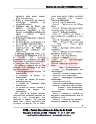 SISTEMA DE AVIAÇÃO CIVIL INTERNACIONAL 
CEAB – Centro Educacional da Aviação do Brasil 
Rua Arthur de Azevedo, 132/140 – Pinheiros – SP - Tel: 11 - 3081-4949 
e-mail: ceab@ceabbrasil.com.br - www.ceabbrasil.com.br 
4 
transporte aéreo seguro regular, eficiente e econômico; 
e. Evitar o desperdício de recursos econômicos causados por competição ruinosa; 
f. Assegurar que os direitos dos Estados contratantes sejam plenamente respeitados e que tenham oportunidades eqüitativas de operar empresas aéreas internacionais; 
g. Evitar discriminação entre os Estados contratantes; 
h. Contribuir para a segurança dos voos na navegação aérea internacional 
i. Fomentar de um modo geral o desenvolvimento de todos os aspectos da aeronáutica civil internacional. 
A diferença fundamental entre a OACI e os órgãos que a precederam, é que ela foi criada para funcionar permanentemente, mantendo uma vigília diária sobre os problemas relacionados ao Transporte Aéreo Internacional. 
Ao término foi assinada uma ata final contendo doze resoluções e os cinco seguintes apêndices. 
- O acordo provisório de Aviação Civil Internacional; 
- A Convenção de Aviação Civil Internacional; 
- O acordo de Serviço de Transito Aéreo Internacional; 
- O acordo de Transporte Aéreo Internacional; 
- Os projetos de Anexos Técnicos à Convenção de Aviação Civil Internacional 
Nos projetos de Anexos Técnicos ficam definidos as Normas Técnicas em geral e foram padronizados para disciplinar o exercício do transporte aéreo. Com o estudo permanente dos problemas da Aviação Civil na OACI, outros foram sendo criados permitindo uma atualização das matérias. Atualmente são dezoito; 
Anexo 1 - Licença de pessoal; 
Anexo 2 - Regras do ar (de tráfego aéreo); 
Anexo 3 - Serviço meteorológico para navegação aérea internacional; 
Anexo 4 - Cartas aeronáuticas; 
Anexo 5 - Unidades de medida a serem usadas nas operações no ar e em terra; 
Anexo 6 - Operações de aeronaves: 
Parte 1 – Transporte aéreo comercial Parte 2 – Aviação geral internacional· 
Parte 3 – Operações internacionais – Helicópteros; 
Anexo 7 - Marcas de nacionalidade e de matricula de aeronaves; 
Anexo 8 - Aero navegabilidade; 
Anexo 9 - Facilitação; 
Anexo 10 - Telecomunicações aeronáuticas 
Volume l – Parte I - Equipamentos e rádios 
Parte II – Rádio-freqüências 
Volume 2 - Procedimentos das comunicações; 
Anexo 11 - Serviços de tráfego aéreo; 
Anexo 12 - Busca e salvamento; 
Anexo 13 - Investigação de acidentes de aeronaves; 
Anexo 14 - Aeroportos; 
Anexo 15 - Informações aeronáuticas; 
Anexo l6 - Proteção ao meio ambiente 
Volume 1 - Ruído de aeronaves 
Volume 2 - Emissão de motores de aeronaves; 
Anexo 17 - Segurança - Proteção da aviação civil internacional contra atos de interferência ilícita; 
Anexo 18 - Transporte com segurança de materiais perigosos por via aérea.  