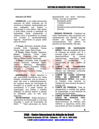 SISTEMA DE AVIAÇÃO CIVIL INTERNACIONAL 
CEAB – Centro Educacional da Aviação do Brasil 
Rua Arthur de Azevedo, 132/140 – Pinheiros – SP - Tel: 11 - 3081-4949 
e-mail: ceab@ceabbrasil.com.br - www.ceabbrasil.com.br 
5 
Estrutura da OACI 
CONSELHO - é um órgão permanente executivo da OACI, composto por 33 membros ou Estados, representados por seus delegados que dirigem a organização a nível político. São eleitos a cada triênio durante a realização da Assembléia Geral, obedecendo a critérios como a importância na aviação civil mundial e representatividade regional. Atualmente os grupos estão assim divididos: 
1º Grupo: Alemanha, Austrália, Brasil, Canadá, EUA, Federação Russa, França, Itália, Japão, Reino Unido; 
2º Grupo: Arábia Saudita, Argentina, Bélgica, Colômbia, China, Egito, Espanha, Finlândia, Índia, Islândia, México, Países Baixos, Venezuela; 
3º Grupo: Camarões, Chile, Equador, Ghana, Honduras, Indonésia. Iraque, Líbano, Marrocos, Madagascar, Nicarágua, Nigéria, Paquistão, Quênia, Senegal, Tanzânia, Tunísia, Checoslováquia, Trinidad e Tobago. 
ASSEMBLÉIA - Órgão soberano e não permanente constituída por todos Estados contratantes, que se reúnem a cada três anos e extraordinariamente, em qualquer época por convocação do Conselho ou a pedido de dez Estados contratantes. É o poder máximo da organização, que analisa o trabalho realizado no período anterior e planeja as atividades para os três anos seguintes. 
SECRETARIADO - Órgão executivo e permanente da Organização e a ele está vinculado o corpo de funcionários da OACI. “““ ““Está estruturado de forma departamental nos assim chamados ‘bureau”, que são os seguintes”: 
- Navegação aérea; 
- Transporte aéreo; 
- Jurídico; 
- Assistência técnica/Administração; 
- Serviços. 
ÓRGÃOS TÉCNICOS - Trabalham de modo intermitente e são compostos com representantes dos Estados que se mantém em ligação com seus correspondentes que operam na estrutura do Secretariado. São eles: 
a. COMISSÃO DE NAVEGAÇÃO AÉREA: Trata das questões técnicas do interesse da aviação civil. É o principal órgão a quem compete o desenvolvimento de normas internacionais, responsável pelos exames, coordenação e planejamento de todo trabalho da OACI; 
b. COMITÊ DE TRANSPORTE AÉREO: Trata das questões que tem reflexos nos interesses comerciais das empresas aéreas; 
c. COMITÊ DE AJUDA COLETIVA PARA OS SERVIÇOS DE NAVEGAÇÃO AÉREA: Visa apoiar os Estados mais carentes na melhoria de seus serviços de apoio à aviação civil; 
d. COMITÊ DE FINANÇAS: Trata do planejamento e controle dos gastos da Organização, a qual depende da contribuição dos Estados; 
e. COMITÊ SOBRE INTERFERÊNCIA ILÍCITA NA AVIAÇÃO CIVIL INTERNACIONAL: Trata do desenvolvimento de métodos para melhorar a segurança contra atos que ponham em risco a Aviação Civil;  