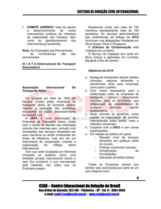 SISTEMA DE AVIAÇÃO CIVIL INTERNACIONAL 
CEAB – Centro Educacional da Aviação do Brasil 
Rua Arthur de Azevedo, 132/140 – Pinheiros – SP - Tel: 11 - 3081-4949 
e-mail: ceab@ceabbrasil.com.br - www.ceabbrasil.com.br 
6 
f. COMITÊ JURÍDICO: trata do estudo e desenvolvimento de novos instrumentos jurídicos do interesse da coletividade dos Estados, bem como do aperfeiçoamento dos instrumentos já existentes. 
Nota: As Comissões são Permanentes 
As Conferências não são permanentes 
V) I A T A (Internacional Air Transport Association) 
Associação Internacional De Transporte Aéreo 
Foi fundada em Abril de 1945 em Havana (Cuba) pelas empresas de transporte aéreo de inúmeros países; visando a resolução dos problemas resultantes do rápido desenvolvimento da aviação civil. 
A IATA é uma associação de Empresas de Transporte Aéreo, criada com o intuito de atender aos interesses comuns das mesmas sem, contudo criar monopólios dos serviços oferecidos por seus membros ou dividir continentes em áreas de influência, mas sim ser um instrumento de cooperação, visando a organização do tráfego aéreo internacional. 
Tem sua sede localizada em Montreal (Canadá) se qualifica como uma entidade privada internacional neutra e sem fins lucrativos e sua manutenção está baseada nas cotas que as Empresas pagam. 
Atualmente conta com mais de 150 membros representando mais de 100 bandeiras. Os serviços administrativos das conferências de tráfego da IATA funcionam nas delegações instaladas em Nova Iorque, Paris e Singapura. 
A (Câmara de Compensação está instalada em Londres). 
O Serviço de Inspeção tem sede em Nova Iorque e gabinetes em Londres; Bangkok e Rio de Janeiro. 
Objetivos da IATA 
a. Assegurar transportes aéreos rápidos cômodos, seguros eficientes e econômicos tanto para empresas como para o público. 
b. Criar meios necessários para a colaboração entre as empresas de transporte aéreo, encontrando soluções para os problemas que ultrapassam as possibilidades de qualquer empresa agindo isoladamente; 
c. Atuar, perante os governos, como agente na negociação de acordos internacionais sobre tarifas, rotas e métodos comerciais; 
d. Cooperar com a OACI e com outras organizações; 
e. Em relação ao público em geral: 
- Elevado nível de serviços eficientes em qualquer parte do mundo; 
- Práticas comerciais corretas; 
- Simplificação de formalidades; 
- Aplicação de tarifas baixas. 
Todas as Empresas aéreas que tenham sido autorizadas por parte de um país elegível como  