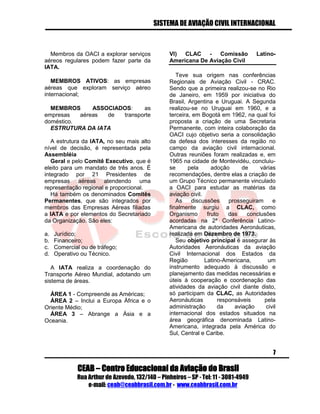 SISTEMA DE AVIAÇÃO CIVIL INTERNACIONAL 
CEAB – Centro Educacional da Aviação do Brasil 
Rua Arthur de Azevedo, 132/140 – Pinheiros – SP - Tel: 11 - 3081-4949 
e-mail: ceab@ceabbrasil.com.br - www.ceabbrasil.com.br 
7 
Membros da OACI a explorar serviços aéreos regulares podem fazer parte da IATA. 
MEMBROS ATIVOS: as empresas aéreas que exploram serviço aéreo internacional; 
MEMBROS ASSOCIADOS: as empresas aéreas de transporte doméstico. 
ESTRUTURA DA IATA 
A estrutura da IATA, no seu mais alto nível de decisão, é representada pela Assembléia 
Geral e pelo Comitê Executivo, que é eleito para um mandato de três anos. É integrado por 21 Presidentes de empresas aéreas atendendo uma representação regional e proporcional. 
Há também os denominados Comitês Permanentes, que são integrados por membros das Empresas Aéreas filiadas a IATA e por elementos do Secretariado da Organização. São eles: 
a. Jurídico; 
b. Financeiro; 
c. Comercial ou de tráfego; 
d. Operativo ou Técnico. 
A IATA realiza a coordenação do Transporte Aéreo Mundial, adotando um sistema de áreas. 
ÁREA 1 - Compreende as Américas; 
ÁREA 2 – Inclui a Europa África e o Oriente Médio; 
ÁREA 3 – Abrange a Ásia e a Oceania. 
VI) CLAC - Comissão Latino- Americana De Aviação Civil 
Teve sua origem nas conferências Regionais de Aviação Civil - CRAC. Sendo que a primeira realizou-se no Rio de Janeiro, em 1959 por iniciativa do Brasil, Argentina e Uruguai. A Segunda realizou-se no Uruguai em 1960, e a terceira, em Bogotá em 1962, na qual foi proposta a criação de uma Secretaria Permanente, com inteira colaboração da OACI cujo objetivo seria a consolidação da defesa dos interesses da região no campo da aviação civil internacional. Outras reuniões foram realizadas e, em 1965 na cidade de Montevidéu, concluiu- se pela adoção de várias recomendações, dentre elas a criação de um Grupo Técnico permanente vinculado a OACI para estudar as matérias da aviação civil. 
As discussões prosseguiram e finalmente surgiu a CLAC, como Organismo fruto das conclusões acordadas na 2ª Conferência Latino- Americana de autoridades Aeronáuticas, realizada em Dezembro de 1973. 
Seu objetivo principal é assegurar às Autoridades Aeronáuticas da aviação Civil Internacional dos Estados da Região Latino-Americana, um instrumento adequado à discussão e planejamento das medidas necessárias e úteis à cooperação e coordenação das atividades da aviação civil diante disto, só participam da CLAC, as Autoridades Aeronáuticas responsáveis pela administração da aviação civil internacional dos estados situados na área geográfica denominada Latino- Americana, integrada pela América do Sul, Central e Caribe.  
