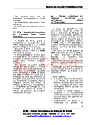 SISTEMA DE AVIAÇÃO CIVIL INTERNACIONAL 
CEAB – Centro Educacional da Aviação do Brasil 
Rua Arthur de Azevedo, 132/140 – Pinheiros – SP - Tel: 11 - 3081-4949 
e-mail: ceab@ceabbrasil.com.br - www.ceabbrasil.com.br 
8 
Sua estrutura conta com um Presidente, Vice-presidente e Comitê Executivo. 
As Assembléias realizam-se a cada dois anos. 
A CLAC tem sua sede em Lima no Peru. 
VII) AITAL - Associação Internacional De Transporte Aéreo Latino- Americano 
A história da AITAL quanto à necessidade se confunde com a da IATA. Comparando-se a IATA a OACI, podemos comparar AITAL a CLAC. 
Enquanto a OACI e a CLAC são entidades públicas, a IATA e a AITAL são entidades privadas. 
A AITAL foi criada e é mantida pelas empresas aéreas do continente latino- americano e subsiste através das quotas pagas pelas mesmas Empresas Associadas. 
Sua atuação se justifica quando, através de objetivos comuns, consegue sensibilizar as demais Associadas da IATA para os problemas específicos Latino-Americanos. A AITAL foi criada em 1980 na cidade de Bogotá com a finalidade de tratar dos problemas do transporte aéreo, das tarifas aéreas e de seu cumprimento, apoiando as empresas coligadas, inclusive nos direitos de tráfego a que fazem jus, congregando-as e coordenando os esforços de seus membros no sentido de facilitar a solução de problemas do transporte aéreo dentro da região. 
VIII - CERNAI: COMISSÃO DE ESTUDOS RELATIVOS À NAVEGAÇÃO AÉREA INTERNACIONAL. 
A criação da CERNAI foi uma conseqüência natural da adesão do Brasil à Convenção de Chicago. Os complexos temas jurídicos, econômicos, técnicos e políticos oriundos daquela adesão, exigiam um organismo que se encarregasse de processá-los, portanto, em 1946 , criou-se uma Comissão no Ministério da Aeronáutica (Defesa) com a atribuição específica de tratar destes assuntos. 
Mais tarde, em 20 de outubro de 1949, foi formalmente criada a CERNAI, já como organismo permanente, definindo - se legalmente suas atribuições. 
A CERNAI é um órgão eminentemente político de assessoramento do Ministro da 
Aeronáutica que tem por finalidade estudar, planejar, orientar e coordenar os assuntos relativos à Aviação Civil Internacional. 
A Ela Compete: 
a. O estudo, a elaboração de relatórios e a emissão de pareceres com referência a acordos sobre transporte aéreo, convenções de demais atos internacionais relativos à aviação civil internacional; 
b. O exame e parecer relativo à designação e ao funcionamento jurídico de empresas estrangeiras de transporte aéreo, para operarem em território nacional; 
c. Estabelecimento de bases e a colaboração de projetos de  