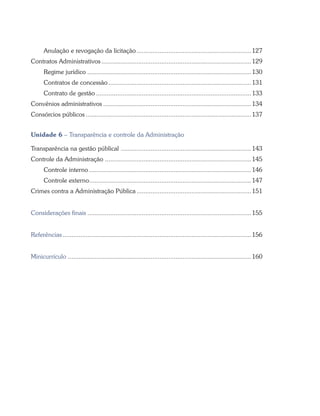 Anulação e revogação da licitação..................................................................127
Contratos Administrativos......................................................................................129
Regime jurídico..............................................................................................130
Contratos de concessão..................................................................................131
Contrato de gestão.........................................................................................133
Convênios administrativos.....................................................................................134
Consórcios públicos...............................................................................................137
Unidade 6 – Transparência e controle da Administração
Transparência na gestão públical ...........................................................................143
Controle da Administração....................................................................................145
Controle interno.............................................................................................146
Controle externo.............................................................................................147
Crimes contra a Administração Pública..................................................................151
Considerações finais..............................................................................................155
Referências............................................................................................................156
Minicurrículo ........................................................................................................160
 