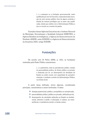Bacharelado em Administração Pública
Direito Administrativo
100
[...] a autarquia ou a fundação governamental, assim
qualificada por ato do Executivo, responsável pela execu-
ção de certo serviço público, livre de alguns controles e
dotada de maiores privilégios que as assim não qualifi-
cadas, desde que celebre com a Administração Pública a
que se vincula um contrato de gestão.
Exemplos dessas Agências Executivas são o Instituto Nacional
de Metrologia, Normatização e Qualidade Industrial (INMETRO), a
Agência Brasileira de Inteligência, a Agência de Desenvolvimento do
Nordeste (ADENE, antes SUDENE) e a Agência de Desenvolvimento
da Amazônia (ADA, antiga SUDAM).
Fundações
De acordo com Di Pietro (2006, p. 416), as fundações
instituídas pelo Poder Público caracterizam:
[...] o patrimônio, total ou parcialmente público, dotado
de personalidade jurídica, de direito público ou privado,
e destinado por lei, ao desempenho de atividades do
Estado na ordem social, com capacidade de autoadmi-
nistração e mediante controle da Administração Pública,
nos limites da lei.
A partir dessa definição, temos algumas, consideradas
principais, características a serem lembradas. A saber:
ff dotação patrimonial, pública, semipública ou semiprivada;
ff personalidade jurídica, pública ou privada, atribuída por lei;
ff desempenho de atividade atribuída ao Estado no âmbito
social, atinente à saúde, à educação, à cultura, ao meio
ambiente, à assistência social e a tantas outras;
 