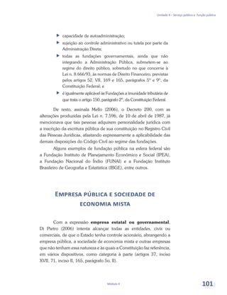 Unidade 4 – Serviço público e função pública
Módulo 4 101
ff capacidade de autoadministração;
ff sujeição ao controle administrativo ou tutela por parte da
Administração Direta;
ff todas as fundações governamentais, ainda que não
integrando a Administração Pública, submetem-se ao
regime do direito público, sobretudo no que concerne à
Lei n. 8.666/93, às normas de Direito Financeiro, previstas
pelos artigos 52, VII, 169 e 165, parágrafos 5º e 9º, da
Constituição Federal; e
ff é igualmente aplicável às Fundações a imunidade tributária de
que trata o artigo 150, parágrafo 2º, da Constituição Federal.
De resto, assinala Mello (2006), o Decreto 200, com as
alterações produzidas pela Lei n. 7.596, de 10 de abril de 1987, já
mencionava que tais pessoas adquirem personalidade jurídica com
a inscrição da escritura pública de sua constituição no Registro Civil
das Pessoas Jurídicas, afastando expressamente a aplicabilidade das
demais disposições do Código Civil ao regime das fundações.
Alguns exemplos de fundação pública na esfera federal são
a Fundação Instituto de Planejamento Econômico e Social (IPEA),
a Fundação Nacional do Índio (FUNAI) e a Fundação Instituto
Brasileiro de Geografia e Estatística (IBGE), entre outros.
Empresa pública e sociedade de
economia mista
Com a expressão empresa estatal ou governamental,
Di Pietro (2006) intenta alcançar todas as entidades, civis ou
comerciais, de que o Estado tenha controle acionário, abrangendo a
empresa pública, a sociedade de economia mista e outras empresas
que não tenham essa natureza e às quais a Constituição faz referência,
em vários dispositivos, como categoria à parte (artigos 37, inciso
XVII, 71, inciso II, 165, parágrafo 5o, II).
 