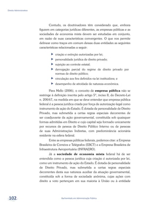 Bacharelado em Administração Pública
Direito Administrativo
102
Contudo, os doutrinadores têm considerado que, embora
figurem em categorias jurídicas diferentes, as empresas públicas e as
sociedades de economia mista devem ser estudadas em conjunto,
em razão de suas características convergentes. O que nos permite
delinear como traços em comum dessas duas entidades as seguintes
características relacionadas a seguir:
ff criação e extinção autorizadas por lei;
ff personalidade jurídica de direito privado;
ff sujeição ao controle estatal;
ff derrogação parcial do regime de direito privado por
normas de direito público;
ff vinculação aos fins definidos na lei instituidora; e
ff desempenho de atividade de natureza econômica.
Para Mello (2006), o conceito de empresa pública não se
restringe à definição inscrita pelo artigo 5º, inciso II, do Decreto-Lei
n. 200/67, na medida em que se deve entender que empresa pública
federal é a pessoa jurídica criada por força de autorização legal como
instrumento de ação do Estado. É dotada de personalidade de Direito
Privado, mas submetida a certas regras especiais decorrentes de
ser coadjuvante da ação governamental, constituída sob quaisquer
formas admitidas em Direito e cujo capital seja formado unicamente
por recursos de pessoa de Direito Público Interno ou de pessoas
de suas Administrações Indiretas, com predominância acionária
residente na esfera federal.
Entre as empresas públicas federais, podemos citar: a Empresa
Brasileira de Correios e Telégrafos (EBCT) e a Empresa Brasileira de
Infraestrutura Aeroportuária (INFRAERO).
Já a sociedade de economia mista federal há de ser
entendida como a pessoa jurídica cuja criação é autorizada por lei,
como um instrumento de ação do Estado. É dotada de personalidade
de Direito Privado, mas submetida a certas regras especiais
decorrentes desta sua natureza auxiliar da atuação governamental,
constituída sob a forma de sociedade anônima, cujas ações com
direito a voto pertençam em sua maioria à União ou à entidade
 
