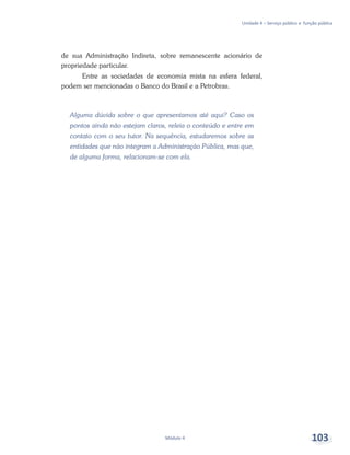 Unidade 4 – Serviço público e função pública
Módulo 4 103
de sua Administração Indireta, sobre remanescente acionário de
propriedade particular.
Entre as sociedades de economia mista na esfera federal,
podem ser mencionadas o Banco do Brasil e a Petrobras.
Alguma dúvida sobre o que apresentamos até aqui? Caso os
pontos ainda não estejam claros, releia o conteúdo e entre em
contato com o seu tutor. Na sequência, estudaremos sobre as
entidades que não integram a Administração Pública, mas que,
de alguma forma, relacionam-se com ela.
 