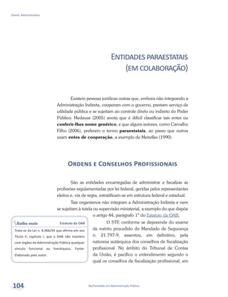 Bacharelado em Administração Pública
Direito Administrativo
104
Entidadesparaestatais
(emcolaboração)
Existem pessoas jurídicas outras que, embora não integrando a
Administração Indireta, cooperam com o governo, prestam serviço de
utilidade pública e se sujeitam ao controle direto ou indireto do Poder
Público. Medauar (2005) anota que é difícil classificar tais entes ou
conferir-lhes nome genérico, e que alguns autores, como Carvalho
Filho (2006), preferem o termo paraestatais, ao passo que outros
usam entes de cooperação, a exemplo de Meirelles (1990).
Ordens e Conselhos Profissionais
São as entidades encarregadas de administrar e fiscalizar as
profissões regulamentadas por lei federal, geridas pelos representantes
eleitos e, via de regra, estratificam-se em estrutura federal e estadual.
Tais organismos não integram a Administração Indireta e nem
se sujeitam à tutela ou supervisão ministerial, a exemplo do que dispõe
o artigo 44, parágrafo 1º do Estatuto da OAB.
O STF, conforme se depreende do exame
de mérito procedido do Mandado de Segurança
n. 21.797-9, assentou, em definitivo, pela
natureza autárquica dos conselhos de fiscalização
profissional. No âmbito do Tribunal de Contas
da União, é pacífico o entendimento segundo o
qual os conselhos de fiscalização profissional, em
Saiba mais Estatuto da OAB
Trata-se da Lei n. 8.906/94 que afirma em seu
Título II, capítulo I, que a OAB não mantém
com órgãos da Administração Pública qualquer
vínculo funcional ou hierárquico. Fonte:
Elaborado pelo autor.
 