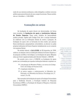 v
Conheça mais sobre este
decreto que regulamenta
a Lei n. 8.958/94, a qual
dispõe sobre as relações
entre as instituições
federais de Ensino
Superior e de pesquisa
científica e tecnológica
e as fundações de apoio
acessando <http://www.
fapex.ufba.br/fundacao/
downloads/legislacao/
Decreto5205de2004.pdf>.
Unidade 4 – Serviço público e função pública
Módulo 4 105
razão de sua natureza autárquica, estão obrigados a realizar concurso
público para preenchimento de seus cargos funcionais. Nesse sentido,
cita-se o Acórdão n. 1.841/2005.
Fundações de apoio
As fundações de apoio devem ser denominadas, de forma
mais completa, de fundações de apoio a instituições federais
de Ensino Superior. Esses entes, dotados de personalidade
jurídica privada, regidos pelo Código Civil, têm o escopo declarado
de colaborar com as instituições oficiais de ensino e pesquisa. As
fundações de apoio vêm se formando de dois modos: por pessoas
físicas (professores, pesquisadores universitários, ex-alunos) ou pelas
próprias instituições de Ensino Superior (isoladamente ou em conjunto
com pessoas físicas).
No âmbito federal, a Lei n. 8.958, de 20 dezembro de 1994,
ordenou as relações entre as instituições federais de Ensino Superior e
de pesquisa científica e tecnológica e as fundações de apoio. Relações
estas que foram regulamentadas pelo Decreto Federal n. 5205/04.
De acordo com a Lei n. 8.958/94, as fundações de apoio
podem ser contratadas por aquelas instituições federais e sujeitam-se:
ff à fiscalização do Ministério Público, nos termos do Código
Civil e do Código de Processo Civil;
ff à legislação trabalhista; e
ff ao prévio registro e credenciamento no Ministério da
Educação e no Ministério da Ciência e Tecnologia (art. 2º,
incisos I, II e III).
São exemplos de fundações de apoio a Fundação Universitária
para o Vestibular (Fuvest), a Fundação Instituto de Pesquisas
Econômicas (FIPE) e a Fundação de Amparo à Pesquisa e Extensão
Universitária (FAPEU).
 