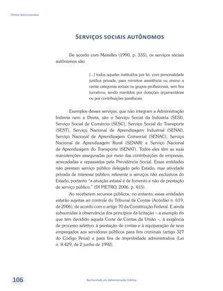 Bacharelado em Administração Pública
Direito Administrativo
106
Serviços sociais autônomos
De acordo com Meirelles (1990, p. 335), os serviços sociais
autônomos são:
[...] todos aqueles instituídos por lei, com personalidade
jurídica privada, para ministrar assistência ou ensino a
certas categorias sociais ou grupos profissionais, sem fins
lucrativos, sendo mantidos por dotações orçamentárias
ou por contribuições parafiscais.
Exemplos desses serviços, que não integram a Administração
Indireta nem a Direta, são o Serviço Social da Indústria (SESI),
Serviço Social de Comércio (SESC), Serviço Social do Transporte
(SEST), Serviço Nacional de Aprendizagem Industrial (SENAI),
Serviço Nacional de Aprendizagem Comercial (SENAC), Serviço
Nacional de Aprendizagem Rural (SENAR) e Serviço Nacional
de Aprendizagem do Transporte (SENAT). Todos eles têm as suas
manutenções asseguradas por meio das contribuições de empresas,
arrecadadas e repassadas pela Previdência Social. Essas entidades
não prestam serviço público delegado pelo Estado, mas atividade
privada de interesse público, referente a serviços não exclusivos do
Estado, portanto “a atuação estatal é de fomento e não de prestação
de serviço público.” (DI PIETRO, 2006, p. 415).
Ao receberem recursos públicos, no entanto, essas entidades
estarão sujeitas ao controle do Tribunal de Contas (Acórdão n. 619,
de 2006), de acordo com o artigo 70 da Constituição Federal. E ainda
subsumidas à observância dos princípios da licitação – a exemplo do
que tem decidido aquela Corte de Contas da União –, à exigência
de processo seletivo, à prestação de contas e à equiparação de seus
empregados aos servidores públicos para fins criminais (artigo 327
do Código Penal) e para fins de improbidade administrativa (Lei
n. 8.429, de 2 junho de 1992).
 