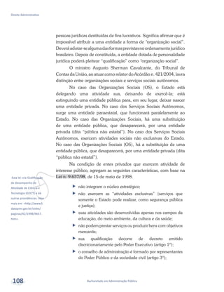 v
Esta lei cria Gratificação
de Desempenho de
Atividade de Ciência e
Tecnologia (GDCT) e dá
outras providências. Veja
mais em: <http://www3.
dataprev.gov.br/sislex/
paginas/42/1998/9637.
htm>.
Bacharelado em Administração Pública
Direito Administrativo
108
pessoas jurídicas destituídas de fins lucrativos. Significa afirmar que é
impossível atribuir a uma entidade a forma de “organização social”.
Deveráadotar-sealgumadasformasprevistasnoordenamentojurídico
brasileiro. Depois de constituída, a entidade dotada de personalidade
jurídica poderá pleitear “qualificação” como “organização social”.
O ministro Augusto Sherman Cavalcante, do Tribunal de
Contas da União, ao atuar como relator do Acórdão n. 421/2004, lavra
distinção entre organizações sociais e serviços sociais autônomos.
No caso das Organizações Sociais (OS), o Estado está
delegando uma atividade sua, deixando de exercê-la; está
extinguindo uma entidade pública para, em seu lugar, deixar nascer
uma entidade privada. No caso dos Serviços Sociais Autônomos,
surge uma entidade paraestatal, que funcionará paralelamente ao
Estado. No caso das Organizações Sociais, há uma substituição
de uma entidade pública, que desaparecerá, por uma entidade
privada (dita “pública não estatal”). No caso dos Serviços Sociais
Autônomos, exercem atividades sociais não exclusivas do Estado.
No caso das Organizações Sociais (OS), há a substituição de uma
entidade pública, que desaparecerá, por uma entidade privada (dita
“pública não estatal”).
Na condição de entes privados que exercem atividade de
interesse público, agregam as seguintes características, com base na
Lei n. 9.637/98, de 15 de maio de 1998.
ff não integram o núcleo estratégico;
ff não exercem as “atividades exclusivas” (serviços que
somente o Estado pode realizar, como segurança pública
e justiça);
ff suas atividades são desenvolvidas apenas nos campos da
educação, do meio ambiente, da cultura e da saúde;
ff não podem prestar serviços ou produzir bens com objetivos
mercantis;
ff 	sua qualificação decorre de decreto emitido
discricionariamente pelo Poder Executivo (artigo 1º);
ff 	o conselho de administração é formado por representantes
do Poder Público e da sociedade civil (artigo 3º);
 
