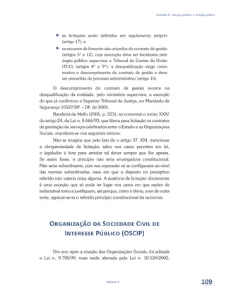 Unidade 4 – Serviço público e função pública
Módulo 4 109
ff 	as licitações serão definidas em regulamento próprio
(artigo 17); e
ff 	os recursos de fomento são oriundos do contrato de gestão
(artigos 5º e 12), cuja execução deve ser fiscalizada pelo
órgão público supervisor e Tribunal de Contas da União
(TCU) (artigos 8º e 9º); a desqualificação exige como
motivo o descumprimento do contrato de gestão e deve
ser precedida de processo administrativo (artigo 16).
O descumprimento do contrato de gestão incorre na
desqualificação da entidade, pelo ministério supervisor, a exemplo
do que já confirmou o Superior Tribunal de Justiça, no Mandado de
Segurança 10527/DF – DF, de 2005.
Bandeira de Mello (2006, p. 223), ao comentar o inciso XXIV,
do artigo 24, da Lei n. 8.666/93, que libera para licitação os contratos
de prestação de serviços celebrados entre o Estado e as Organizações
Sociais, manifesta-se nos seguintes termos:
Não se imagine que pelo fato de o artigo 37, XXI, mencionar
a obrigatoriedade de licitação, salvo nos casos previstos em lei,
o legislador é livre para arredar tal dever sempre que lhe apraza.
Se assim fosse, o princípio não teria envergadura constitucional.
Não seria subordinante, pois sua expressão só se configuraria ao nível
das normas subordinadas, caso em que o disposto no preceptivo
referido não valeria coisa alguma. A ausência de licitação obviamente
é uma exceção que só pode ter lugar nos casos em que razões de
indiscutível tomo a justifiquem, até porque, como é óbvio, a ser de outra
sorte, agravar-se-ia o referido princípio constitucional da isonomia.
Organização da Sociedade Civil de
Interesse Público (OSCIP)
Um ano após a criação das Organizações Sociais, foi editada
a Lei n. 9.790/99, mais tarde alterada pela Lei n. 10.539/2002,
 